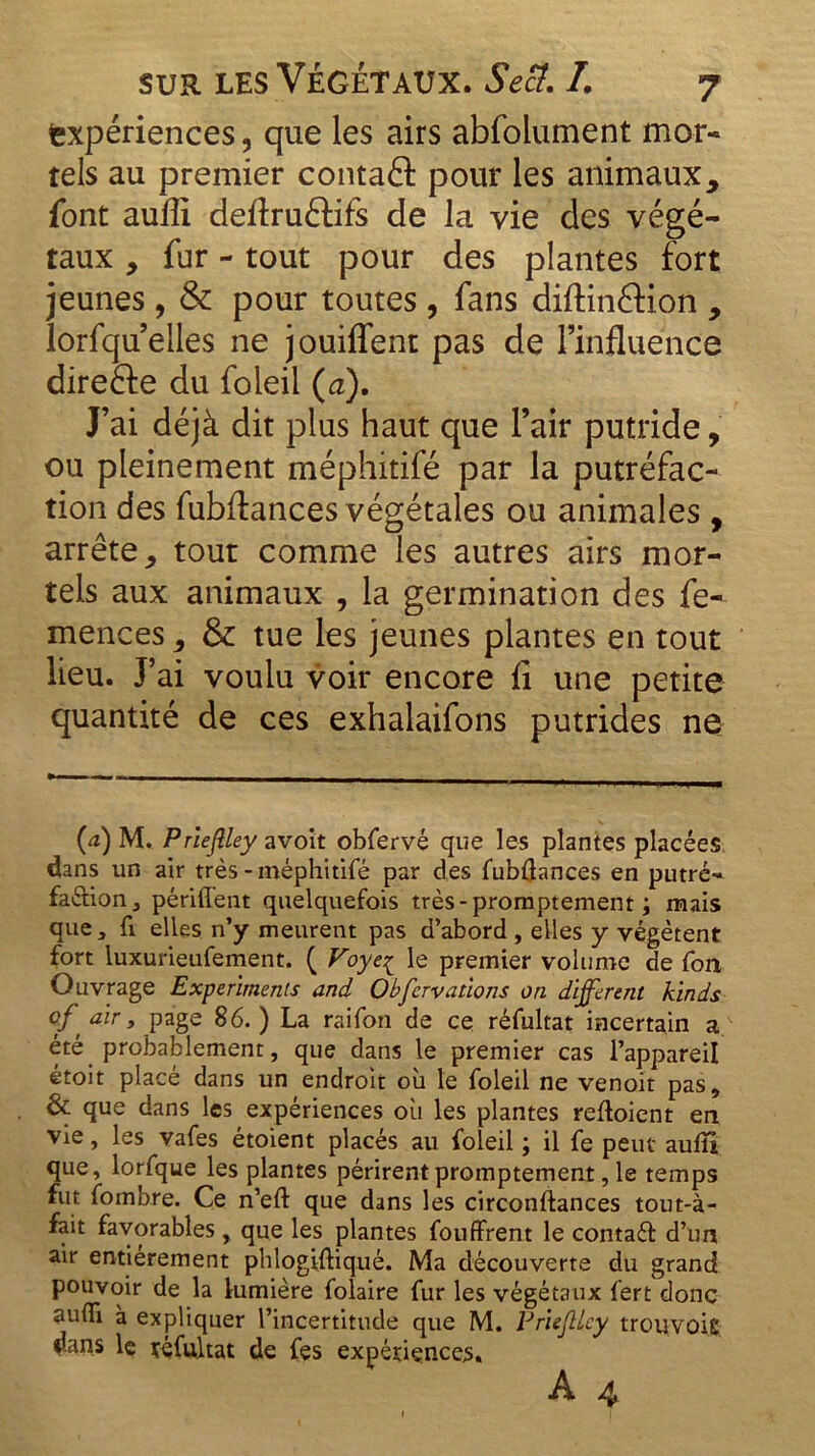 expériences, que les airs abfolument mor- tels au premier contafl: pour les animaux* font aufli deflruêtifs de la vie des végé- taux , fur - tout pour des plantes fort jeunes, & pour toutes, fans diftinâion * lorfqu elles ne jouiflent pas de l’influence direfte du foleil (a). J’ai déjà dit plus haut que l’air putride, ou pleinement méphitifé par la putréfac- tion des fubftances végétales ou animales , arrête* tout comme les autres airs mor- tels aux animaux , la germination des fe- mences * & tue les jeunes plantes en tout lieu. J5 ai voulu voir encore fi une petite quantité de ces exhalaifons putrides ne (<z) M. Prieftley avoit obfervé que les plantes placées dans un air très-méphitifé par des fubflances en putré- faction 3 périment quelquefois très - promptement ; mais que 3 fi elles n’y meurent pas d’abord , elles y végètent fort luxurieufement. ( Voyeç le premier volume de fou Ouvrage Experimenis and Obfervallons on dijftrent kinds of air 3 page 86. ) La raifon de ce réfultat incertain a été probablement, que dans le premier cas l’appareil étoit placé dans un endroit où le foleil ne venoit pas, & que dans les expériences où les plantes reftoient en vie, les vafes étoient placés au foleil ; il fe peut auiîl que, lorfque les plantes périrent promptement, le temps fut fombre. Ce n’eft que dans les circonftances tout-à- fait favorables, que les plantes fouffrent le contaét d’un air entièrement phlogiftiqué. Ma découverte du grand pouvoir de la lumière folaire fur les végétaux fert donc aufii à expliquer l’incertitude que M. Prieftley trouvoig; dans le réfultat de fes expériences.