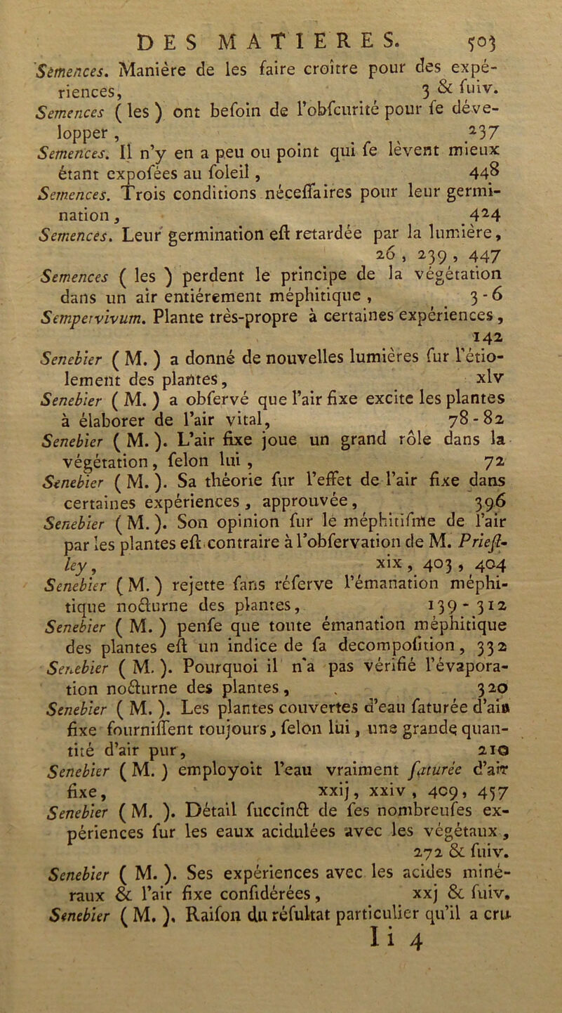 Sètnences. Manière de les faire croître pour des expé- riences, f 3 & fuiv. Semences ( les ) ont befoin de l’obfcurité pour fe déve- lopper , _ 237 Semences. Il n’y en a peu ou point qui fe lèvent mieux étant expofées au foleil, 44^ Semences. Trois conditions, néçeflaires pour leur germi- nation , 424 Semences. Leur germination eft retardée par la lumière, 26 , 239 , 447 Semences ( les ) perdent le principe de la végétation dans un air entièrement méphitique , 3-6 Sempervivum. Plante très-propre à certaines expériences, 142 Senebier ( M. ) a donné de nouvelles lumières fur l’étio- lement des plantes, xlv Senebier ( M. ) a obfervé que l’air fixe excite les plantes à élaborer de l’air vital, 78-82 Senebier ( M. ). L’air fixe joue un grand rôle dans la végétation, félon lui, 72 Senebier ( M. ). Sa théorie fur l’effet de l’air fixe dans certaines expériences , approuvée, ^ 396 Senebier ( M. ). Son opinion fur le méphitifme de l’air par les plantes efl contraire à l’obfervation de M. Priejl- ley, ' xix , 403 , 404 Senebier ( M. ) rejette fans réferve l’émanation méphi- tique noefurne des plantes, 139- 312 Senebier ( M. ) penfe que toute émanation méphitique des plantes eff un indice de fa decompofition, 332 Senebier ( M. ). Pourquoi il n'a pas vérifié l’évapora- tion noélurne des plantes, . 320 Senebier ( M. ). Les plantes couvertes d’eau faturée d’aio fixe fourniflent toujours, félon lui, une grande quan- tité d’air pur , 210 Senebier ( M. ) employoit l’eau vraiment faturée d’arr fixe, xxij, xxiv , 409, 457 Senebier ( M. ). Détail fuccinél de fes nombreufes ex- périences fur les eaux acidulées avec les végétaux, 272 & fuiv. Senebier ( M. ). Ses expériences avec les acides miné- raux & l’air fixe confidérées, xxj & fuiv, Senebier ( M. ). Raifon du réfultat particulier qu’il a cru- ii 4