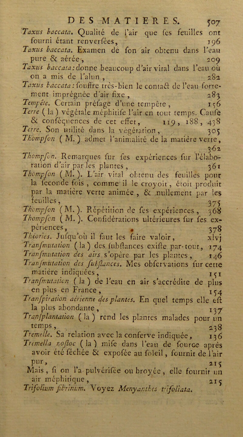 Taxus baccata. Qualité de l’air que Tes feuilles ont fourni étant renverfées, 196 Taxus baccata. Examen de fon air obtenu dans l’eau pure & aérée , 209 Taxus baccata: donne beaucoup d’air viral dans l’eau où on a mis de l’alun , 282 Taxus baccata :iouffre très-bien le contaél de l’eau forte- ment imprégnée d'air fixe , 283 Tempête. Certain préfage d’une tempête , 1 36 Terre ( la) végétale méphitife l’air en tout temps. Caufe & conséquences de cet effet, 119, 188, 438 Terre. Son utilité dans la végétation, 305 Tkompfon ( M. ) admet l’animalité de la matière verte, 362 Thompfcn. Remarques fur fes expériences fur l’élabo- ration d’air par les plantes, 3 6ï Thcmpfon ( M. ). L’air vital obtenu des feuilles pour la fécondé fois , comme il le croyoit, étoit produit par la matière verte animée , & nullement par les feuilles, Thompfcn (M. ). Répétition de fes expériences, 368 Thompfcn ( M. ). Confidérations ultérieures fur fes ex- périences, * 378 Théories. Jufqu’où il faut les faire valoir, _ xlvj Tranfmutation (la) des fubflances exifle par-tout, 174 Tranfmutation des airs s’opère par les plantes, 146 Tranfmutation des fubflances. Mes obfervations fur cette matière indiquées, hji Tranfmutaùcn ( la ) de l’eau en air s’accrédite de plus en plus en France, ^4 Tranfplratlon aérienne des plantes. En quel temps elle eff la plus abondante, 1t)j Tranfplantation ( la ) rend les plantes malades pour un temps 238 Tremelle. Sa relation avec la conferve indiquée, 136 Trcmella nofloc (la) mife dans l’eau de fonrGe après avoir été féchée & expofée au foleil, fournit de l’air pur, 215 Mais, fi on l’a pulvérifée ou broyée , elle fournir un air méphitique, 1 Trifolium fibrhwm. Voyez Menyar.thes vlfollata.