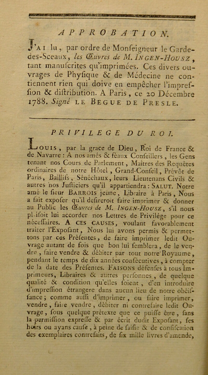 APPROBATION. J’a i lu , par ordre de Monfei gneur le Garde- des-Sceaux, Us Œuvres de M. Ingen-Hovsz , tant manufcrites qu’imprimées. Ces divers ou- vrages de Phyfique & de Médecine ne con- tiennent rien qui doive en empêcher l’impref- fion & diftribution. A Paris , ce 20 Décembre 1788. Signé le Begue de Presle. PRIVILEGE DU ROI. Louis , par la grâce de Dieu, Roi de France & de Navarre : A nos amés & féaux Confeillers , les Gens tenant nos Cours de Parlement, Maîtres des Requêtes ordinaires de notre Hôtel , Grand-Confeil, Prévôt de Paris, Baillifs, Sénéchaux, leurs Lieutenans Civils & autres nos Jufticiers qu’il appartiendra : Salut. Notre amé le fieur Barrois jeune, Libraire à Paris , Nous a fait expofer qu’il defireroit faire imprimer & donner au Public les Œuvres de M. Ingen-Housz, s’il nous pLifoit lui accorder nos Lettres de Privilège pour ce neceffaires. A ces causes, voulant favorablement traiter l’Expofant, Nous lui avons permis & permet- tons par ces Préfentes, de faire imprimer ledit Ou- vrage autant de fois que bon lui femblera, de le ven- dre , faire vendre &. débiter par tout notre Royaume, pendant le temps de dix années confécutives , à compter de la date des Préfentes. Faisons défenfes à tous Im- primeurs, Libraires & autres perfonnes , de quelque qualité & condition quelles loient , d’en introduire d’impreflion étrangère dans aucun lieu de notre obéif- lance ; comme aulfi d’imprimer, ou faire imprimer, vendre , faire vendre , débiter ni contrefaire ledit Ou- vrage , fous quelque prétexte que ce puifle être , fans la permiflion expreffe & par écrit dudit Expofant, fes huirs ou ayans caufe , à peine de faifie & de confifcation des exemplaires contrefaits, de fx mille livres d’amende,