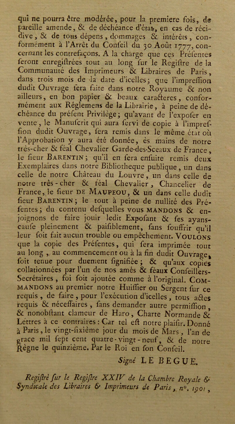 qui ne pourra être modérée, pour la première fois, de pareille amende, & de déchéance d’étafr, en cas de réci- dive , & de tous dépens , dommages & intérêts, con- formément à l’Arrêt du Confeil du 30 Août 1777, con- cernant les contrefaçons. A la charge que ces Préfentes feront enregiflrées tout au long fur le Regiflre de la Communauté des Imprimeurs & Libraires de Paris, dans trois mois de la date d’icelles; que l’imprefîlon dudit Ouvrage fera faite dans notre Royaume & non ailleurs, en bon papier & beaux cara&eres , confor- mément aux Réglemens de la Librairie, à peine de dé- chéance du préfent Privilège; qu’avant de l’expofer en vente, le Manufcrit qui aura fervi de copie à l’impref- fion dudit Ouvrage, fera remis dans le même état où l’Approbation y aura été donnée, es mains de notre très-cher & féal Chevalier Garde-des-Sceaux de France, le fieur Barentin ; qu’il en fera enfuite remis deux Exemplaires clans notre Bibliothèque publique, un dans celle de notre Château du Louvre, un dans celle de notre très - cher 8c féal Chevalier, Chancelier de France, le fieur DE Maupeou, 8d un dans celle dudit fieur Barentin ; le tout à peine de nullité des Pré- fentes ; du contenu defquelles vous mandons & en- joignons de faire jouir ledit Expofant & fes ayans- caufe pleinement & paifiblement, fans fouffrir qu’il leur foit fait aucun trouble ou empêchement. Voulons que la copie des Préfentes, qui fera imprimée tout au long , au commencement ou à la fin dudit Ouvrage* foit tenue pour duement fignifiée ; & qu’aux copies collationnées par l’un de nos amés & féaux Confeillers- Secrétaires , foi foit ajoutée comme à l’original. Com- mandons au premier notre Huifîier ou Sergent fur ce requis , de faire , pour l’exécution d’icelles , tous aéfes requis & néceffaires , fans demander autre permiffion & nonobftant clameur de Haro, Charte Normande & Lettres à ce contraires : Car tel eft notre plaifir. Donné à Paris, le vingt-fixième jour du mois de Mars , l’an de grâce mil fept cent quatre-vingt-neuf, & de notre Règne le quinzième. Par le Roi en fon Confeil. Signé LE BEGUE. ^ Regiflre fur le Regiflre XXIV de la Chambre Royale & Syndicale des Libraires & Imprimeurs de Paris, n°. 1901,