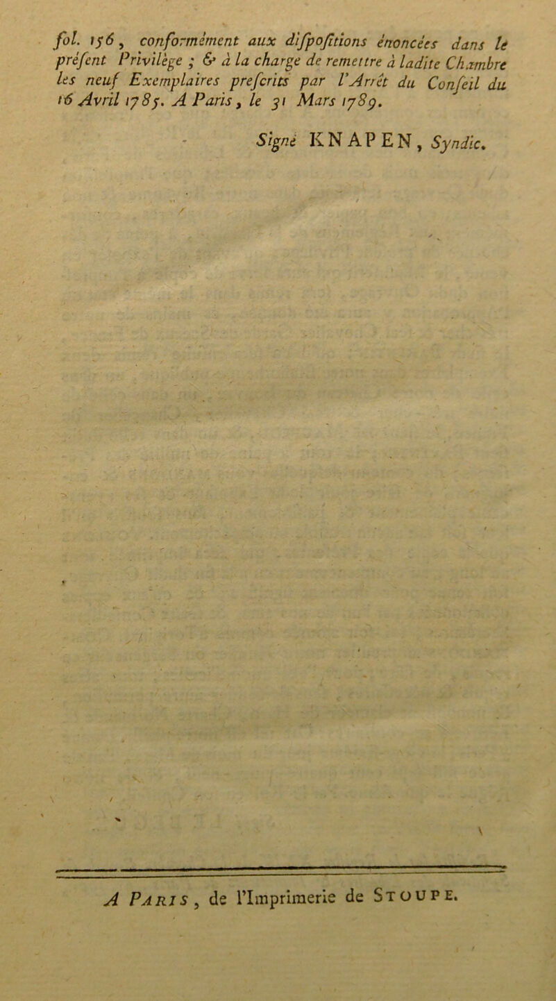 fol. \$6, conformément aux difpofitions énoncées dans le prèfent Privilège ; & à la charge de remettre à ladite Chambre Us neuf Exemplaires preferits par l'Arrêt du Confeil du t6 Avril 178p. A Paris , le 31 Mars 1789. Signe K N A P E N , Syndic. / \ A Paris, de l’Imprimerie de Stoupe.