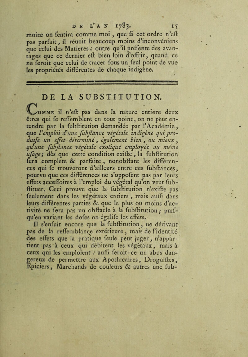 moir.e on fendra comme moi , que fi cet ordre n'eff pas parfait, il réunit beaucoup moins d’inconvéniens que celui des Matières ; outre qu'il préfente des avan- tages que ce dernier eft bien loin d’offrir, quand ce ne feroit que celui de tracer fous un feul point de vue les propriétés differentes de chaque indigène. DE LA SUBSTITUTION. C3omme il n'eft pas dans la nature entière deux êtres qui fe reffemblent en tout point, on ne peut en- tendre par la fubffitution demandée par l’Académie, que l’emploi d’une fubjlance végétale indigène qui pro- duife un effet déterminé, également bien, ou mieux , qu’une fubjlance végétale exotique employée au même ufage; dès que cette condition exifte , la fubffitution fera complété & parfaite , nonobffant les différen- ces qui fe trouveront d'ailleurs entre ces fubftances, pourvu que ces différences ne s’oppofent pas par leurs effets acceffoires à l'emploi du végétal qu’on veut fub- ftituer. Ceci prouve que la fubffitution n’exifte pas feulement dans les végétaux entiers , mais auiïi dans leurs différentes parties & que le plus ou moins d’ac- tivité ne fera pas un obftacle à la fubffitution; puif- qu’en variant les dofes on égalife les effets. Il s’enfuit encore que la fubffitution, ne dérivant pas de la reffemblance extérieure , mais de l’identité des effets que la pratique feule peut juger, n’appàr- tient pas à ceux qui débitent les végétaux, mais k ceux qui les emploient : aufli feroit-ce un abus dan- gereux de permettre aux Apothicaires, Droguiftes, Epiciers, Marchands de couleurs & autres une fub-