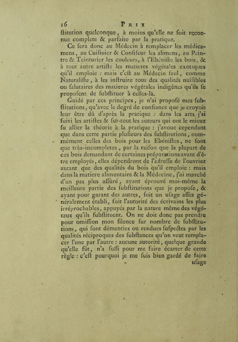ftitution quelconque, à moins qu'elle ne foit recon- nue complété & parfaite par la pratique. Ce fera donc au Médecin à remplacer les médica- mens, au Cuilinier & Confileur les alimens, au Pein- tre & Teinturier les couleurs, à l’Ebénifte les bois, & à tout autre artifte les matières végétales exotiques qu’il emploie : mais c’eft au Médecin leul, comme Naturalise , à les inftruire tous des qualités nuifibles ou falutaires des matières végétales indigènes qu’ils fe propofent de fubftituer à celles-là. Guidé par ces principes, je n’ai propofé mes fub- ffitutions, qu'avec le degré de confiance que je croyois leur être dû d’après la pratique ; dans les arts j’ai fuivi les artiftes & fur-tout les auteurs qui ont le mieux fu allier la théorie à la pratique : j’avoue cependant que dans cette partie plufieurs des fubftitutions, nom- » mément celles des bois pour les Ebéniftes, ne font que très-incompletes , par la raifon que la plupart de ces bois demandant de certaines préparations avant d’ê- tre employés, elles dépendront de l’adreffe de l’ouvrien autant que des qualités du bois qu’il emploie : mais ' dans la matière alimentaire &la Médecine, j’ai marché d'un pas plus afîuré, ayant éprouvé moi-même la meilleure partie des lubftitutions que je propofe, & ayant pour garant des autres, foit un ufage aflez gé- ’ néralement établi, foit l’autorité des écrivains les plus irréprochables, appuyés.par la nature même des végé- taux qu’ils fubftituent. On ne doit donc pas prendre pour omiflion mon filence fur nombre de fubftitu- tions, qui font démenties ou rendues fufpeétes par les qualités réciproques des fubftances qu'on veut rempla- cer l’une par l’autre : aucune autorité, quelque grande qu’elle fût, n’a fuffi pour me faire écarter de cette règle : c'eft pourquoi je me fuis bien gardé de fajrc * ufage