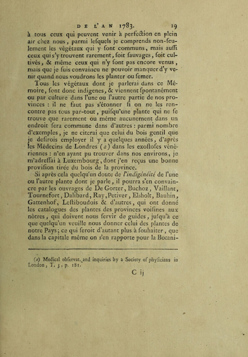 à tous ceux qui peuvent venir à perfeétion en plein air chez nous, parmi lefquels je comprends non-feu- lement les végétaux qui y font communs, mais auffi. ceux qui s’y trouvent rarement, foit fauvages, foit cul- tivés, & même ceux qui n’y font pas encore venus , mais que je fuis convaincu ne pouvoir manquer d’y ve- nir quand nous voudrons les planter ou femer. Tous les végétaux dont je parlerai dans ce Mé- moire, font donc indigènes, & viennent fpontanément ou par culture dans l’une ou l’autre partie de nos pro- vinces : il ne faut pas s’étonner fi on ne les ren- contre pas tous par-tout, puifqu’une plante qui ne fe trouve que rarement ou même aucunement dans un endroit fera commune dans d’autres : parmi nombre d’exemples, je ne citerai que celui du bois gentil que je defirois employer il y a quelques années, d’après les Médecins de Londres (a) dans les exoftofes véné- riennes : n’en ayant pu trouver dans nos environs, je m’adreffai à Luxembourg, dont j’en reçus une bonne provifion tirée du bois de la province. Si après cela quelqu'un doute de Uindigénéité de l’une ou l’autre plante dont je parle, il pourra s’en convain- cre par les ouvrages de DeGorter, Buchoz, Vaillant, Tournefort, Dalibard, Ray,Petiver, Elsholt, Bauhin, Gattenhof, Lefliboudois &c d’autres, qui ont donné les catalogues des plantes des provinces voilines aux nôtres, qui doivent nous fervir de guides, jufqu’à ce que quelqu’un veuille nous donner celui des plantes de notre Pays; ce qui feroit d’autant plus à fouhaiter , que dans la capitale même on s’en rapporte pour la Bocani- (a) Medical obfcrvat.tand inquiries by a Society of phyficians in London , T. 3 , p, 181.