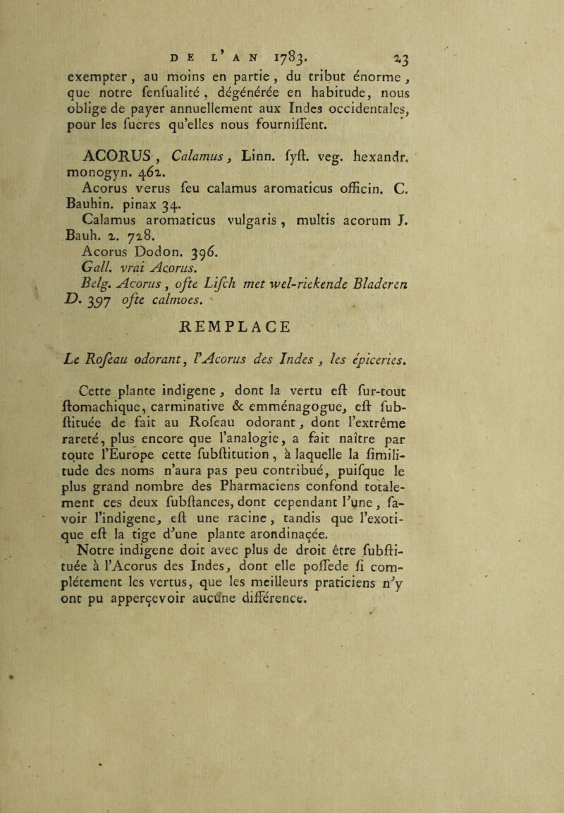exempter , au moins en partie , du tribut énorme , que notre fenfualité , dégénérée en habitude, nous oblige de payer annuellement aux Indes occidentales, pour les lucres qu’elles nous fourniffent. ACORUS, Calamus y Linn. fyft. veg. hexandr. monogyn. 46a. Acorus verus feu calamus aromatîcus officin. C. Bauhin. pinax 34. Calamus aromaticus vulgaris , multis acorum J. Bauh. 'l. 72.8. Acorus Dodon. 396. G ail. vrai Ac.orus. Belg. Acorus, ofte Lifch met wel-riekende Bladeren D. 3^97 ofte calmoes. REMPLACE Le Rofeau odorant, VAcorus des Indes , les épiceries. Cette plante indigène , dont la vertu eft fur-tout ftomachique, carminative & emménagogue, eft fub- ftituée de fait au Rofeau odorant, dont l’extrême rareté, plus encore que l’analogie, a fait naître par toute l’Europe cette fubftitution, k laquelle la fimili- tude des noms n’aura pas peu contribué, puifque le plus grand nombre des Pharmaciens confond totale- ment ces deux fubftances, dont cependant Pyne, fa- voir l’indigene, eft une racine, tandis que l’exoti- que eft la tige d\ine plante arondinaçée. Notre indigène doit avec plus de droit être fubfti- tuée à l’Acorus des Indes, dont elle poffede ft com- plètement les vertus, que les meilleurs praticiens vdy ont pu apperçevoir aucune différence.