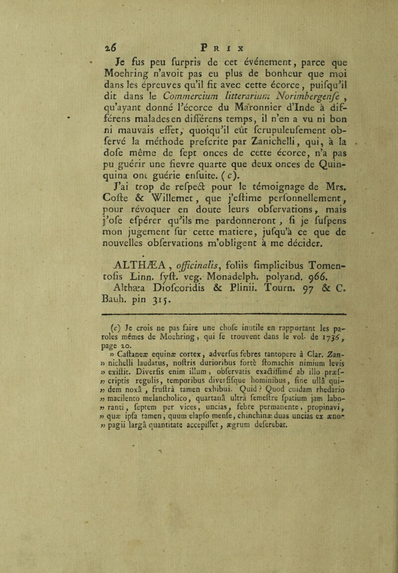 Je fus peu furpris de cet événement, parce que Moehring n’avoit pas eu plus de bonheur que moi dans les épreuves qu’il fit avec cette écorce, puifqu’il dit dans le Commercium litUrarium Norimbergcnje , qu’ayant donné l’écorce du Ma'ronnier d’Inde à dif- férens malades en difFérens temps, il n’en a vu ni bon ni mauvais effet, quoiqu’il eût fcrupuleufement ob- fervé la méthode preferite par Zanichelli, qui, à la dofe même de fept onces de cette écorce, n’a pas pu guérir une fievre quarte que deux onces de Quin- quina ont guérie enfuite. ( c). J’ai trop de refpeét pour le témoignage de Mrs. Coffce & Willemet, que j’eftime perfonnellement, pour révoquer en doute leurs obfervations, mais j’ofe efpérer qu’ils me pardonneront , fi je fufpens mon jugement fur cette matière, jufqu’à ce que de nouvelles obfervations m’obligent à me décider. ALTHÆA , ojjzcinalis, foliis fimplicibus Tomen- tolis Linn. fyff. veg. Monadelph. polyand. 966. Althæa Diofcoridis & Plinii. Tourn. 97 & C. Bauh. pin 315. (c) Je crois ne pas faire une chofe inutile en rapportant les pa- roles mêmes de Moehring, qui fe trouvent dans le vol- de 1736, page %o. » Caitaneæ equinæ cortex, adverfus febres tantopere à Clar. Zan- » nichelli laudatus, noftris durioribus fortè ftomachis nimium levis » exifiit. Diverfis enim ilium , obfervatis exadiffimé ab illo prxf- « criptis regulis, temporibus diverfifque hominibus, fine ullâ qui- » dem noxâ , fruftrà tamen exbibui. Quid ? Quod cmdam rhedario r> macilento melancbolico, quartanâ ultra femeftre fpatium jam labo- » ranti, feptem per vices, uncias, febre permanente , propinavi, n quæ ipfa tamen, quum elapfo menfe, chinchinæ duas uncias ex æno- » pagii largâ quantitate accepifiet, ægrum deferebat.