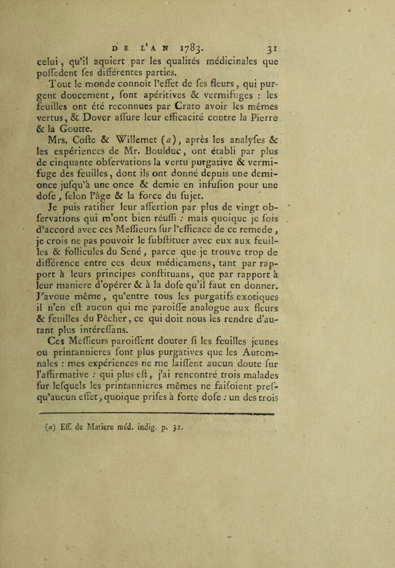 celui, qu’il aquiert par les qualités médicinales que poffedent Tes différentes parties. Tout le monde connoît l’effet de Tes fleurs , qui pur- gent* doucement, font apéritives & vermifuges : les feuilles ont été reconnues par Crato avoir les mêmes vertus, & Dover affure leur efficacité contre la Pierre & la Goutte. Mrs. Cofte & Willemet (a), après les analÿfes &c les expériences de Mr. Boulduc, ont établi par plus de cinquante obfervations la vertu purgative & vermi- fuge des feuilles, dont ils ont donné depuis une demi- once jufqu’k une once & demie en infufion pour une dofe, félon l’âge & la force du fujet. Je puis ratifier leur affertion par plus de vingt ob- fervations qui m’ont bien réufli : mais quoique je fois d’accord avec ces Meilleurs fur l’efficace de ce remede , je crois ne pas pouvoir le fubftituer avec eux aux feuil- les & follicules du Séné, parce que je trouve trop de différence entre ces deux médicamens, tant par rap- port à leurs principes conftituans, que par rapport à leur maniéré d’opérer & à la dofe qu’il faut en donner. J^avoue même , qu’entre tous les purgatifs exotiques il n’en eft aucun qui me paroifle analogue aux fleurs & feuilles du Pêcher, ce qui doit nous les rendre d’au- tant plus intéreffans. Ces Meffieurs paroiffent douter fi les feuilles jeunes ou printannieres font plus purgatives que les Autom- nales : mes expériences ne me laiffent aucun doute fur l’affirmative : qui plus eft, j’ai rencontré trois malades fur lefquels les printannieres mêmes ne faifoient pref- qu’aucun effet,quoique prifes à forte dofe ; un des trois (a) E1T. de Matière méd. indig. p. jr.