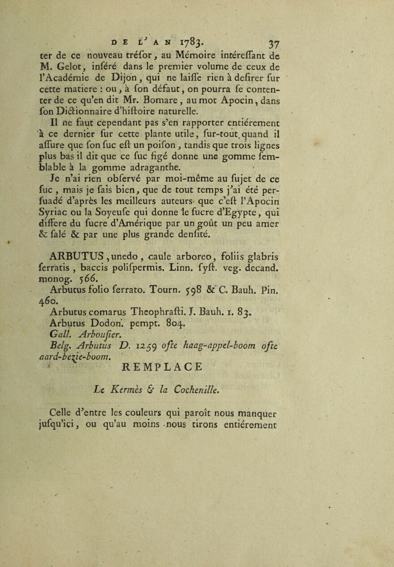 ter de ce nouveau tréfor, au Mémoire incérelTant de M. Gelot, inféré dans le premier volume de ceux de l’Académie de Dijon , qui ne lailfe rien à delirer fur cette matière : ou , à fon défaut, on pourra fe conten- ter de ce qu’en dit Mr. Bomare, au mot Apocin,dans fon Dictionnaire d’hiftoire naturelle. Il ne faut cependant pas s’en rapporter entièrement à ce dernier fur cette plante utile, fur-tout.quand il allure que fon fuc eft un poifon , tandis que trois lignes plus bas il dit que ce fuc figé donne une gomme fem- blable à la gomme adraganthe. Je n’ai rien obfervé par moi-même au fujet de ce fuc , mais je fais bien, que de tout temps j’ai été per- fuadé d’après les meilleurs auteurs- que c’eft l’Apocin Syriac ou la Soyeufe qui donne le fucre d’Egypte, qui différé du fucre d’Amérique par un goût un peu amer & falé & par une plus grande denfité. ARBUTUS , unedo , caule arboreo, foliis glabris ferratis , baccis polifpermis. Linn. fyff. veg. decand. monog. 566. Arbutus folio ferrato. Tourn. 598 & C. Bauh. Pin. 460. Arbutus comarus Theophrafti. J. Bauh. 1. 83. Arbutus Dodon. pempt. 804. Gall. Arboujier. Belg. Arbutus D. 12.59 ofte haag-appel-boom oftt aard-bezie-boom. REMPLACE Le Kermès & la Cochenille. Celle d’entre les couleurs qui paroît nous manquer jufqu’içi, ou qu’au moins nous tirons entièrement