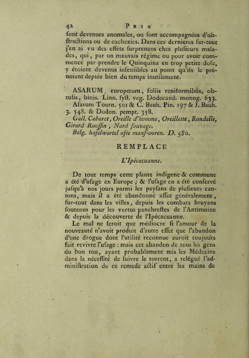 Prix font devenues anomales, ou font accompagnées d’ob- ftruétions ou de cachexies. Dans ces dernieres fur-tout j’en ai vu des effets furprenans chez plufieurs mala- des, qui, par un mauvais régime ou pour avoir com- mencé par prendre le Quinquina en trop petite dofe, y étoient devenus infenlibles au point qu’ils le pre- noient depuis bien du temps inutilement. ASARUM, europœum, foliis reniformibus, ob- tufis, binis. Linn. fyff. veg. Dodecand. monog. 633. Afarum Tourn. 501 & C. Bauh. Pin. 197 & J. Bauh. 3. 548. & Dodon. pempt. 358. Gall. Cabaret, Oreille d’homme, Oreillette, Rondelle, Girard RouJJin , Nard fauvage. Belg. hajelwortel ofte manj-ooren. D. $8o. REMPLACE Ulpécacuanne. De tout temps cette plante indigène 6c commune a été d’ufage en Europe ,* & l’ufage en a été confervé jufqu’à nos jours parmi les payfans de plufieurs can- tons, mais il a été abandonné afTez généralement, fur-tout dans les villes, depuis les combats bruyans foutenus pour les vertus panchreftes de l’Antimoine & depuis la découverte de l’Ipécacuanne. Le mal ne feroit que médiocre fi l’amour de la nouveauté n’avoit produit d’autre effet que l’abandon d’une drogue dont l’utilité reconnue auroit toujours fait revivre l’ufage : mais cet abandon de tous les gens du bon ton, ayant probablement mis les Médecins dans la néceffité de fuivre le torrent, a relégué fad- miniftration de ce remede aéfif entre les mains de