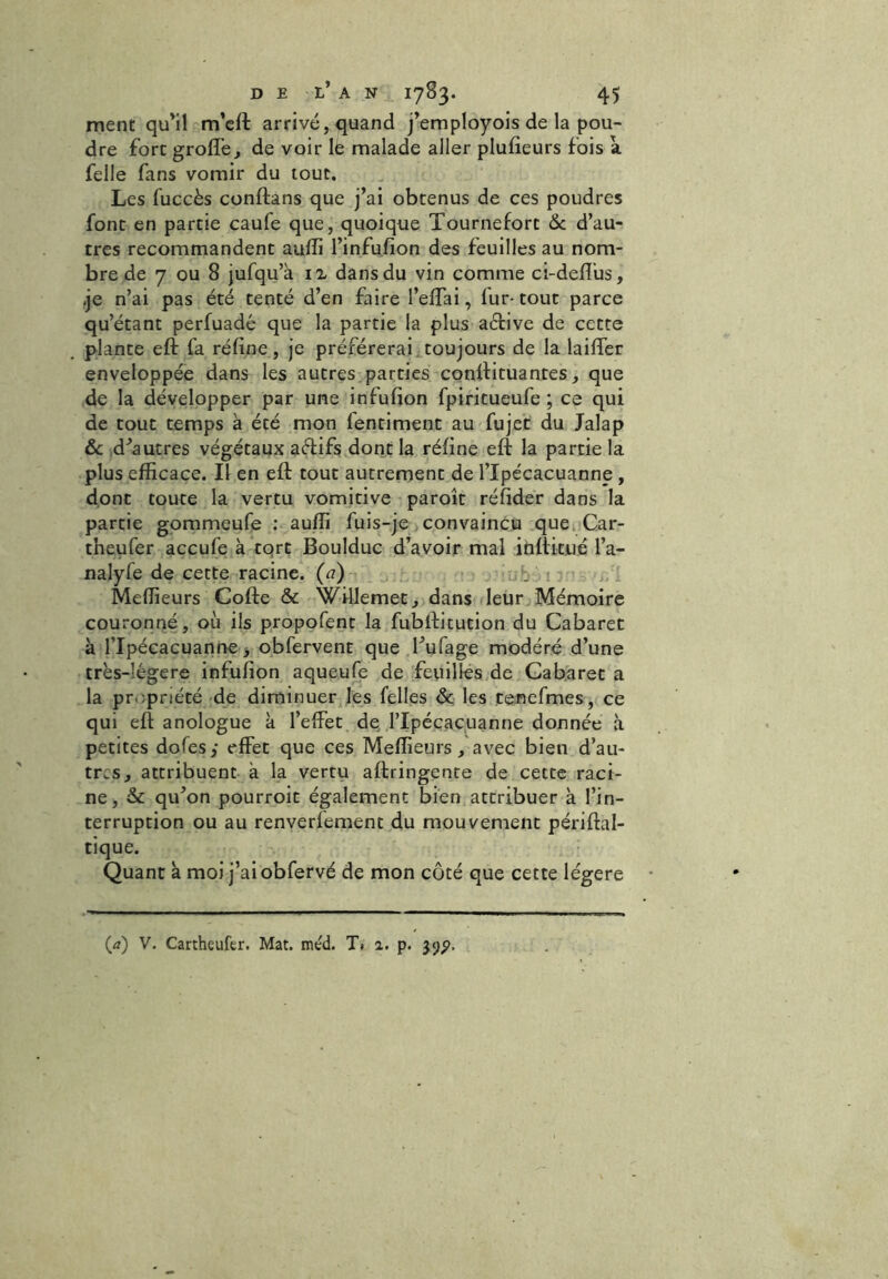 ment qu'il m’eft arrivé, quand j’employois de la pou- dre fort groffe, de voir lë malade aller plufieurs fois a felle fans vomir du tout. Les fuccès conftans que j’ai obtenus de ces poudres font en partie caufe que, quoique Tournefort 6c d’au- tres recommandent aufîi l’infufion des feuilles au nom- bre de 7 ou 8 jufqu’à il dans du vin comme ci-deffus, je n’ai pas été tenté d’en faire l’effai, iur-tout parce qu’étant perfuadé que la partie la plus aétive de cette plante eft fa réfine, je préférerai toujours de la laiffer enveloppée dans les autres parties conffituantes, que de la développer par une infufion fpiritueufe ; ce qui de tout temps à été mon fentiment au fujet du Jalap 6c d'autres végétaux aftifs dont la réfine eft la partie la plus efficace. Il en eft tout autrement de l’Ipécacuanne , dont toute la vertu vomitive paroît réfider dans la partie gommeufe : auffi fuis-je convaincu que Car- tneufer acculé à tort Boulduc d’avoir mal inftitué l’a- nalyfe de cette racine, (ci) : : Meilleurs Cofte & Willemet, dans leur Mémoire couronné, où ils propofent la fubftitution du Cabaret à flpécacuanne, obfervent que l'ufage modéré d’une très-îégere infufion aqueufe de feuilles de Cabaret a la propriété de diminuer les Telles 6c les tenefmes, ce qui eft anologue à l’effet de l’Ipécacuanne donnée à petites dofes; effet que ces Meilleurs, avec bien d’au- tres, attribuent à la vertu aftringente de cette raci- ne, & qu'on pourroit également bien attribuer à l’in- terruption ou au renverfement du mouvement périftal- tique. Quant à moi j’ai obfervé de mon côté que cette légère (a) V. Cartheufer. Mat. méd. T. a. p. 39^,