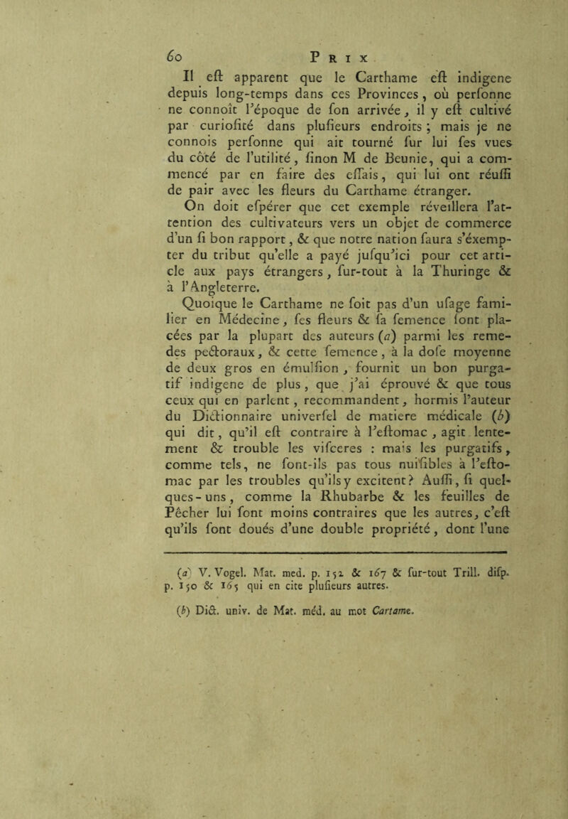 Il eft apparent que le Carthame eft indigène depuis long-temps dans ces Provinces , où perfonne ne connoît l’époque de fon arrivée, il y eft cultivé par curiofité dans plufieurs endroits ; mais je ne connois perfonne qui ait tourné fur lui fes vues du côté de l’utilité, finon M de Beunie, qui a com- mencé par en faire des eflais, qui lui ont réulfl de pair avec les fleurs du Carthame étranger. On doit efpérer que cet exemple réveillera l’at- tention des cultivateurs vers un objet de commerce d’un fl bon rapport, & que notre nation faura s’éxemp- ter du tribut qu’elle a payé jufqu’ici pour cet arti- cle aux pays étrangers, fur-tout à la Thuringe & à l’Angleterre. Quoique le Carthame ne foit pas d’un ufage fami- lier en Médecine, fes fleurs & fa femence lont pla- cées par la plupart des auteurs (a) parmi les reme- des peéforaux, & cette femence, à la dole moyenne de deux gros en émulfion , fournit un bon purga- tif indigène de plus, que j’ai éprouvé & que tous ceux qui en parlent, recommandent, hormis l’auteur du Dictionnaire univerfel de matière médicale (b) qui dit, qu’il eft contraire à l’eftomac , agit lente- ment & trouble les vifceres : mais les purgatifs, comme tels, ne font-ils pas tous nuiftbles à l’efto- mac par les troubles qu’ils y excitent? Aufli, fl quel- ques-uns, comme la Rhubarbe & les feuilles de Pêcher lui font moins contraires que les autres, c’eft qu’ils font doués d’une double propriété, dont l’une (a) V. Vogel. Mat. med. p. 151 & 167 & fur-tout Trill. difp. p. 150 &c 165 qui en cite plufieurs autres. (b) Di&. univ. de Mat. rae'd. au mot Cartarr.e.