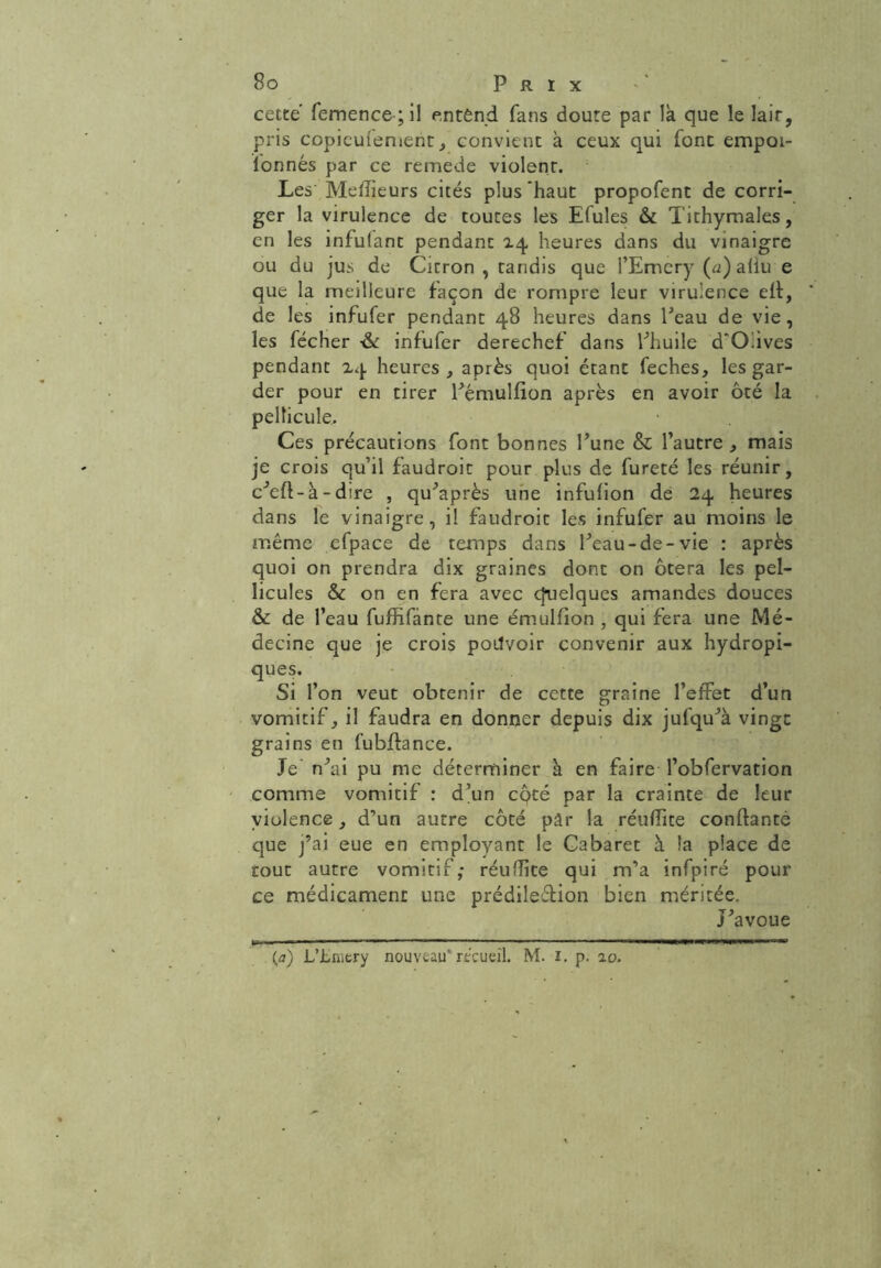 cette femence;il entènd fans doute par là que le lait, pris copieufement, convient à ceux qui font empoi- lonnés par ce remede violent. Les Meilleurs cités plus haut propofent de corri- ger la virulence de toutes les Efuîes & Tithymales, en les infufant pendant 14 heures dans du vinaigre ou du jus de Citron , tandis que l’Emery (a)aliu e que la meilleure façon de rompre leur virulence eff, de les infufer pendant 48 heures dans Peau de vie, les fécher ■& infufer derechef dans l’huile d'O.ives pendant 24 heures, après quoi étant feches, les gar- der pour en tirer Pémulfion après en avoir ôté la pellicule. Ces précautions font bonnes l’une & l’autre , mais je crois qu’il faudroit pour plus de fureté les réunir, c’efl-à - dire , qu’après une infufion de 24 heures dans le vinaigre, il faudroit les infufer au moins le même efpace de temps dans Peau-de-vie : après quoi on prendra dix graines dont on ôtera les pel- licules & on en fera avec quelques amandes douces & de l’eau fuffifànte une émulfion , qui fera une Mé- decine que je crois poilvoir convenir aux hydropi- ques. Si l’on veut obtenir de cette graine l’effet d’un vomitif, il faudra en donner depuis dix jufqu’à vingt grains en fubffance. Je n’ai pu me déterminer à en faire l’obfervation comme vomitif : d’un cqté par la crainte de leur violence, d’un autre côté pâr la réuflite confiante que j’ai eue en employant le Cabaret à la place de tout autre vomitif; réuflite qui m’a infpiré pour ce médicament une prédileélion bien méritée. J’avoue (a) L’Jbmery nouveau* recueil. M. 1. p. 20.