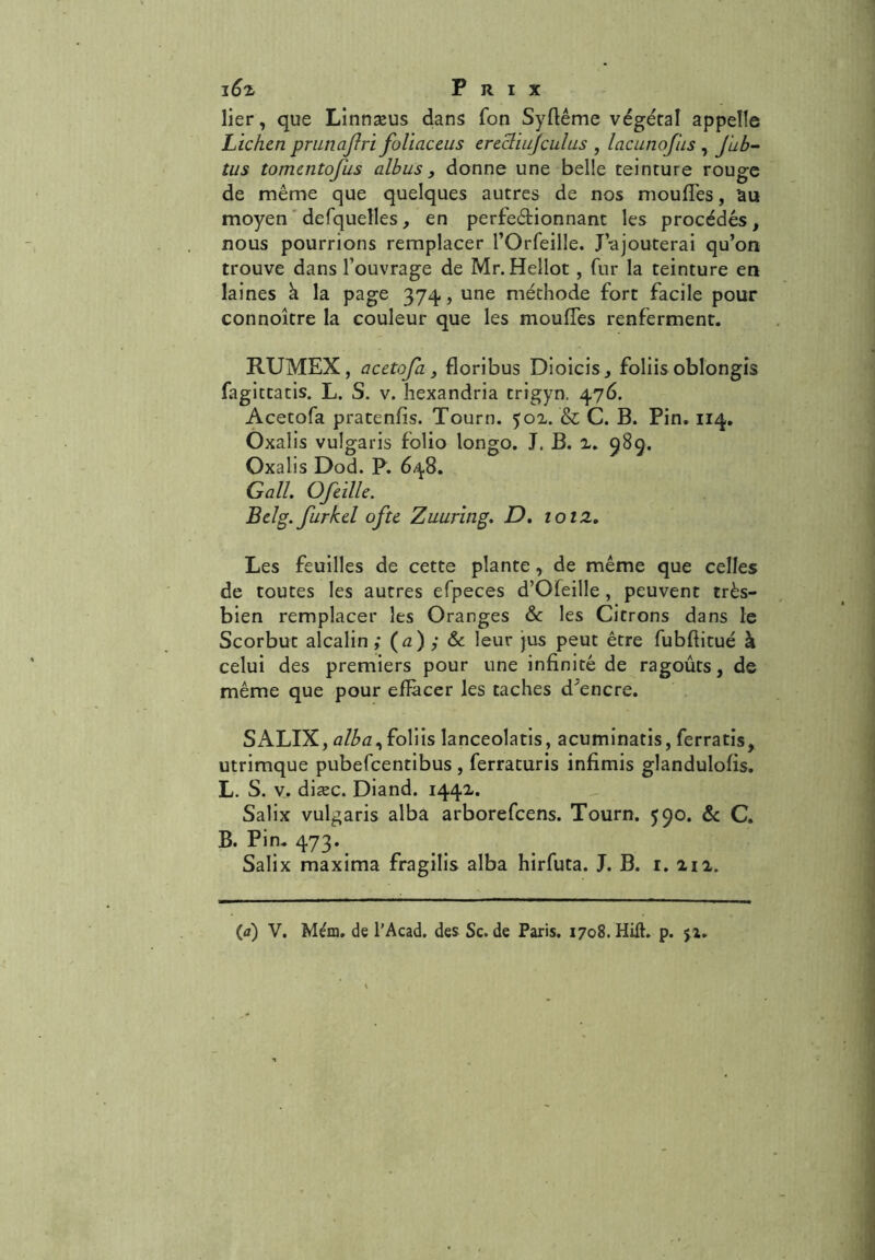 i6% Prix lier, que Linnæus dans fon Syflême végétal appelle Lichen prunajlri foliaceus erecliujculus , lacunofus , Jub- tus tomentofus albus, donne une belle teinture rouge de même que quelques autres de nos moufles, 'au moyen defquelles, en perfectionnant les procédés, nous pourrions remplacer l’Orfeille. J-ajouterai qu’on trouve dans l’ouvrage de Mr. Hellot, fur la teinture en laines à la page 374, une méthode fort facile pour connoître la couleur que les moufles renferment. RUMEX, acetofa, floribus Dioicis, foliis oblongis fagittatis. L. S. v. hexandria trigyn, 476. Acetofa pratenfis. Tourn. 502. & C. B. Pin. 114. Oxalis vuîgaris folio longo. J. B. 2. 989. Oxalis Dod. P. 648. Gall. Ofeille. Belg. furkel ofte Zuuring. D, ioiz. Les feuilles de cette plante, de même que celles de toutes les autres efpeces d’Ofeille , peuvent très- bien remplacer les Oranges & les Citrons dans le Scorbut alcalin ,• (a) ; & leur jus peut être fubflitué à celui des premiers pour une infinité de ragoûts, de même que pour effacer les taches d'encre. SALIX, alba^ foliis lanceolatis, acuminatis, ferratis, utrimque pubefcentibus, ferraturis infimis glandulofis. L. S. v. diæc. Diand. 1442. Salix vuîgaris alba arborefcens. Tourn. 590. & C. B. Pin. 473. Salix maxima fragilis alba hirfuta. J. B. 1. 212.