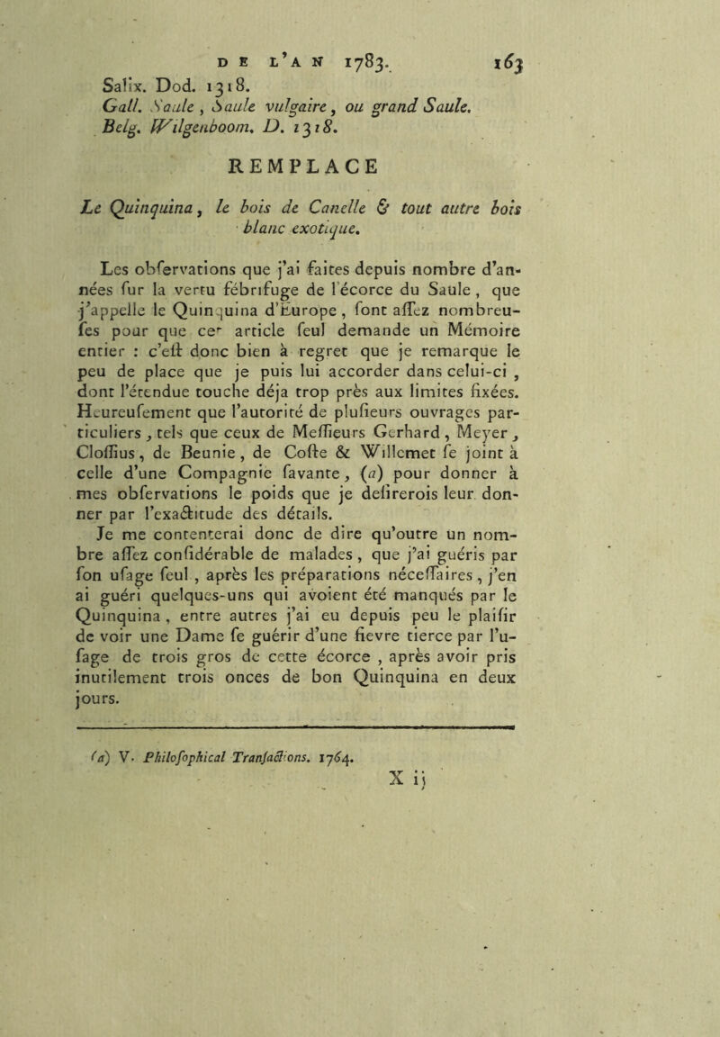 Sa} ix. Dod. 1318. Gai/. Saule , Saule vulgaire, ou grand Saule. Belg. fVilgenboom. D. 1318. REMPLACE Le Quinquina, le bois de Canelle & tout autre bois blanc exotique. Les observations que j’ai faites depuis nombre d’an- nées fur la vertu fébrifuge de 1 écorce du Saule , que j’appelle le Quinquina d’Europe, font allez nombreu- fes pour que cer article feul demande un Mémoire entier : c’eif donc bien à regret que je remarque le peu de place que je puis lui accorder dans celui-ci , dont l’étendue touche déjà trop près aux limites fixées. Heureufement que l’autorité de plufieurs ouvrages par- ticuliers , tels que ceux de Meffieurs Gerhard , Meyer , Cloffius, de Beunie , de Colle & Willcmet fe joint à celle d’une Compagnie favante, (a) pour donner à mes obfervations le poids que je delirerois leur don- ner par l’exa&ttude des détails. Je me contenterai donc de dire qu’outre un nom- bre allez confidérable de malades, que j’ai guéris par fon ufage feul , après les préparations nécelfaires , j’en ai guéri quelques-uns qui avoient été manqués par le Quinquina , entre autres j’ai eu depuis peu le plaifir de voir une Dame fe guérir d’une fievre tierce par l’u- fage de trois gros de cette écorce , après avoir pris inutilement trois onces de bon Quinquina en deux jours. X ij Ca) V. Philofophical Tranjaclions. 1764.