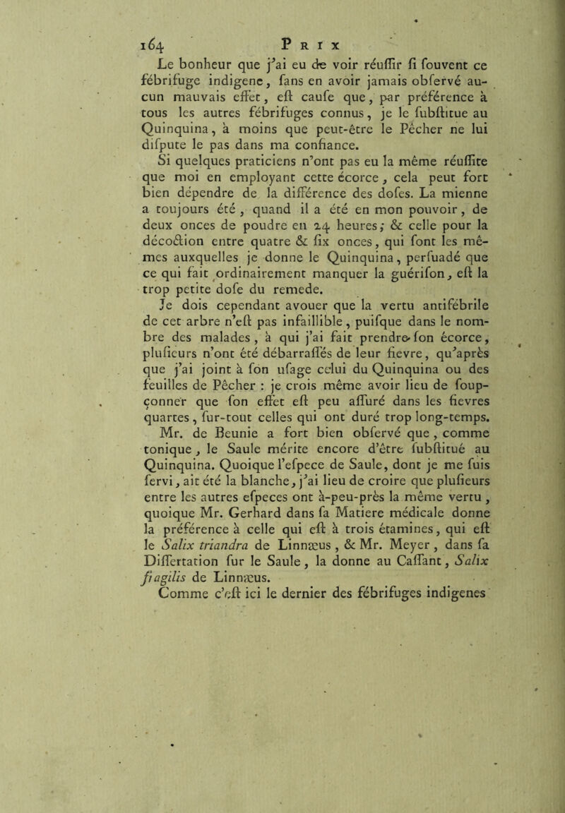 Le bonheur que f ai eu de voir réufîir fi fouvent ce fébrifuge indigène, fans en avoir jamais obfervé au- cun mauvais effec, eft caufe que, par préférence à tous les autres fébrifuges connus, je le fubftitue au Quinquina, à moins que peut-être le Pêcher ne lui difpute le pas dans ma confiance. Si quelques praticiens n’ont pas eu la même réuflite que moi en employant cette écorce , cela peut fort bien dépendre de la différence des dofes. La mienne a toujours été , quand il a été en mon pouvoir, de deux onces de poudre en 14 heures; & celle pour la décoèlion entre quatre & fix onces, qui font les mê- mes auxquelles je donne le Quinquina, perfuadé que ce qui fait ordinairement manquer la guérifon, eft la trop petite dofe du remede. Je dois cependant avouer que la vertu antifébrile de cet arbre n’eft pas infaillible, puifque dans le nom- bre des malades, a qui j’ai fait prendre» fon écorce, plufieurs n’ont été débarraffés de leur fievre, qu^après que j’ai joint à fon ufage celui du Quinquina ou des feuilles de Pêcher : je crois même avoir lieu de foup- çonner que fon effet eft peu alluré dans les fievres quartes, fur-tout celles qui ont duré trop long-temps. Mr. de Beunie a fort bien obfervé que , comme tonique , le Saule mérite encore d’être fubftitué au Quinquina. Quoique l’efpece de Saule, dont je me fuis fervi, ait été la blanche, j^ai lieu de croire que plufieurs entre les autres efpeces ont à-peu-près la même vertu , quoique Mr. Gerhard dans fa Matière médicale donne la préférence à celle qui eft à trois étamines, qui eft le Salix trïandra de Linnæus , & Mr. Meyer , dans fa Diffcrtation fur le Saule, la donne au Caffant, Salix fragilis de Linnæus. Comme c’eft ici le dernier des fébrifuges indigènes