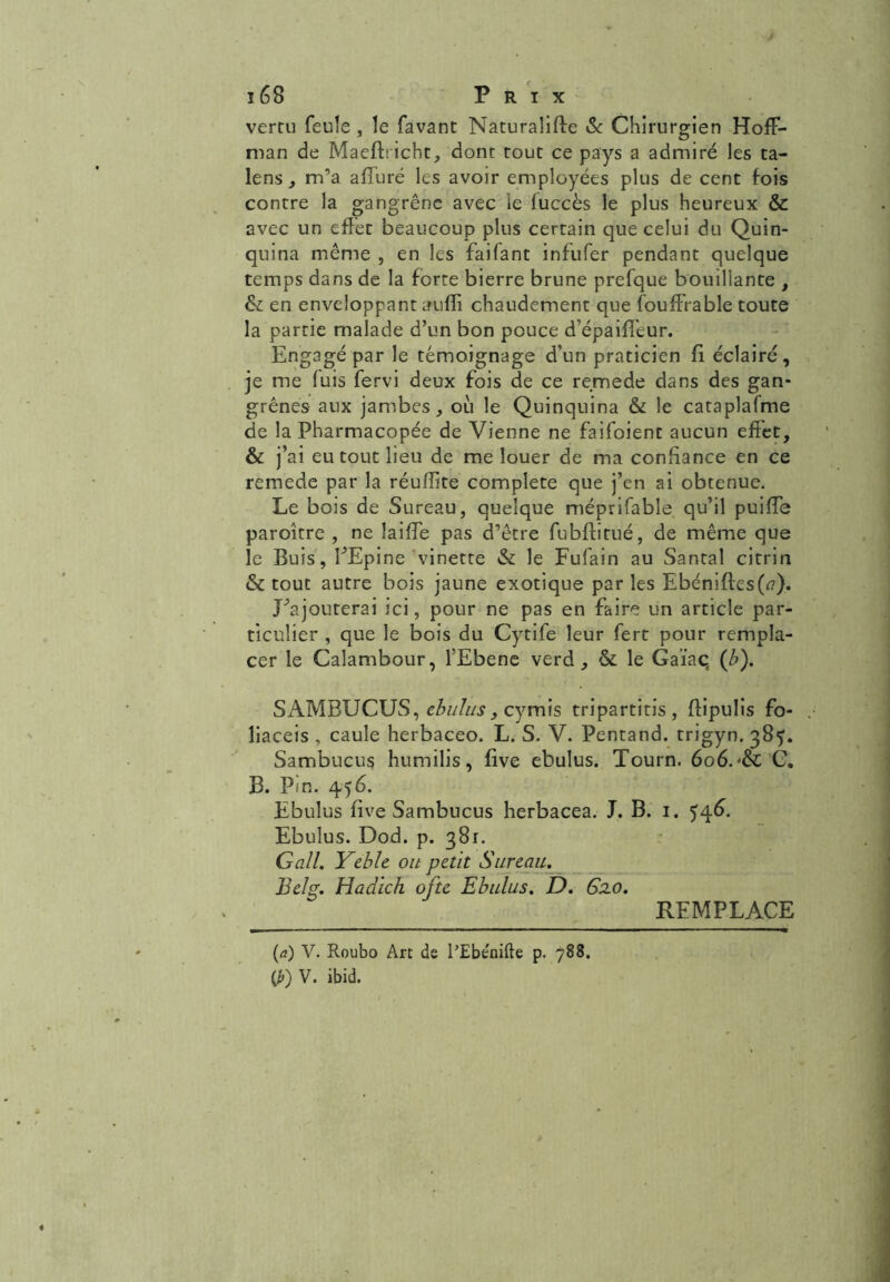 verni feule , le favant Naturalise & Chirurgien Hoff- man de Maefbicht, dont tout ce pays a admiré les ta- lens , m’a affuré les avoir employées plus de cent fois contre la gangrène avec le fuccès le plus heureux & avec un effet beaucoup plus certain que celui du Quin- quina même , en les failant infufer pendant quelque temps dans de la forte bierre brune prefque bouillante , & en enveloppant aufli chaudement que fouffrable toute la partie malade d’un bon pouce d’épaiff’eur. Engagé par le témoignage d’un praticien fi éclairé, je me luis fervi deux fois de ce remede dans des gan- grènes aux jambes, où le Quinquina & le cataplafme de la Pharmacopée de Vienne ne faifoient aucun effet, & j’ai eu tout lieu de me louer de ma confiance en ce remede par la réuffite complété que j’en ai obtenue. Le bois de Sureau, quelque méprifable. qu’il puiffe paroître , ne laiiïe pas d’être fubftitué, de même que le Buis, EEpine vinette & le Fufain au Santal citrin & tout autre bois jaune exotique par les Ebéniftes(tf). L’ajouterai ici, pour ne pas en faire un article par- ticulier , que le bois du Cytife leur fert pour rempla- cer le Calambour, l’Ebene verd, & le Gaïac, (ù). SAMBUCUS, ebulus, cymis tripartitis , ftipulis fo- liaceis , caule herbaceo. L. S. V. Pentand. trigyn. 385. Sambucus humilis, five ebulus. Tourn. 606. -& C. B. Pîn. 456. Ebulus five Sambucus herbacea. J. B. 1. 546. Ebulus. Dod. p. 381. G ail. Yeble ou petit Sureau. Belg. Hadich ofte Ebulus. D. 62.0. REMPLACE (<?) V. Roubo Art de l’Ebe'nifte p. 788. (JO V. ibid.