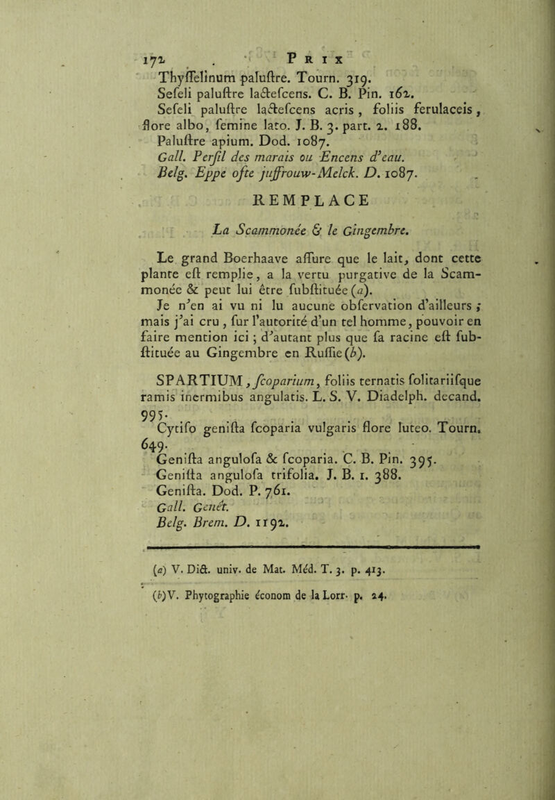 171 . ** Prix Thyftelinum paluftre. Tourn. 319. Sefeli paluftre la&efcens. C. B. Pin. i6z. Sefeli paluftre la&efcens acris , foliis ferulaceis, flore albo, femine lato. J. B. 3. part. 2. 188. Paluftre apium. Dod. 1087. Gall. Pcrfil des marais ou Encens dieau. Belg. Eppe ofte juffrouw-Melck. D. 1087. REMPLACE La Scammonée & le Gingembre. Le grand Boerhaave aflure que le lait, dont cette plante eft remplie, a la vertu purgative de la Scam- monée & peut lui être fubftituée (a). Je nAn ai vu ni lu aucune obfervation d’ailleurs ; mais j^ai cru , fur l’autorité d’un tel homme, pouvoir en faire mention ici ; doutant plus que fa racine eft fub- ftituée au Gingembre en Rufîie(A). SPARTIUM, feoparium, foliis ternatis folitariifque ramis inermibus angulatis. L. S. V. Diadelph. decand. 995- Cytifo genifta feoparia vulgaris flore Iuteo. Tourn. 649- . ... Genifta angulofa & feoparia. C. B. Pin. 395. Genifta angulofa trifolia. J. B. 1. 388. Genifta. Dod. P. 761. Gall. Genêt. Belg. Brem. D. 1192. (û) V. Did. univ. de Mat. Me'd. T. 3. p. 413. (fc)V. Phytographie économ de laLorr- p. 24.