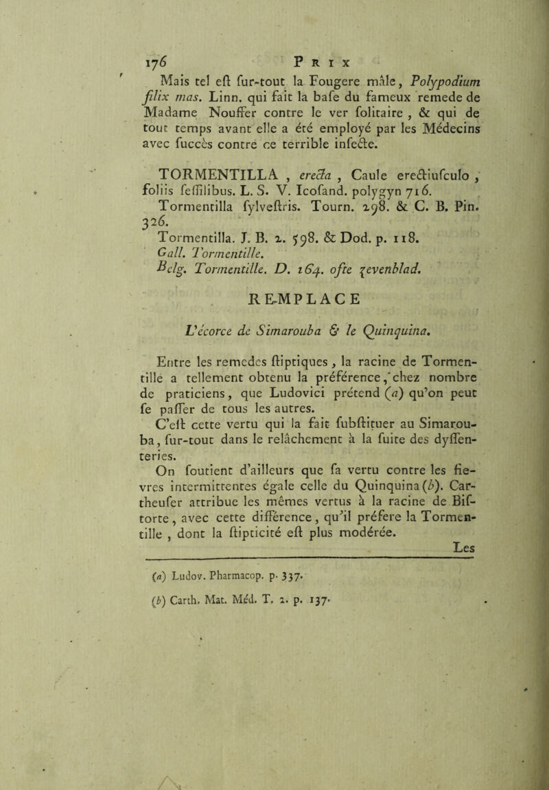 Mais tel eS fur-tout la Fougere male, Polypodium jUïx mas. Linn. qui fait la bafe du fameux remede de Madame Nouifer contre le ver folitaire , & qui de tout temps avant elle a été employé par les Médecins avec fuccès contre ce terrible infeéle. TORMENTILLA , erecla , Gaule ere&iufculo , foliis fefîîlibus. L. S. V. Icofand. polygyn 716. Tormentilla fylveftris. Tourn. 198. & C. B. Pin. 326. Tormentilla. J. B. 2. ^98. & Dod. p. 118. Gall. Tormentille. H cl g. Tormentille. D. 164. ofte %evenblad. REMPLACE J . '* N - / Vécorce de. Simarouba & le Quinquina. Entre les remedes ftiptiques , la racine de Tormen- tille a tellement obtenu la préférencechez nombre de praticiens, que Ludovici prétend (a) qu’on peut fe palier de tous les autres. C’elE cette vertu qui la fait fubftituer au Simarou- ba, fur-tout dans le relâchement à la fuite des dysen- teries. On foutient d’ailleurs que fa vertu contre les fiè- vres intermittentes égale celle du Quinquina (b). Car- theufer attribue les mêmes vertus à la racine de Bif- torte, avec cette différence, quhl préféré la Tormen- tille , dont la ftipticité eft plus modérée. (a) Ludov. Pharmacop. p- 337. (2>) Carth. Mat. Méd. T. a. p. 137-