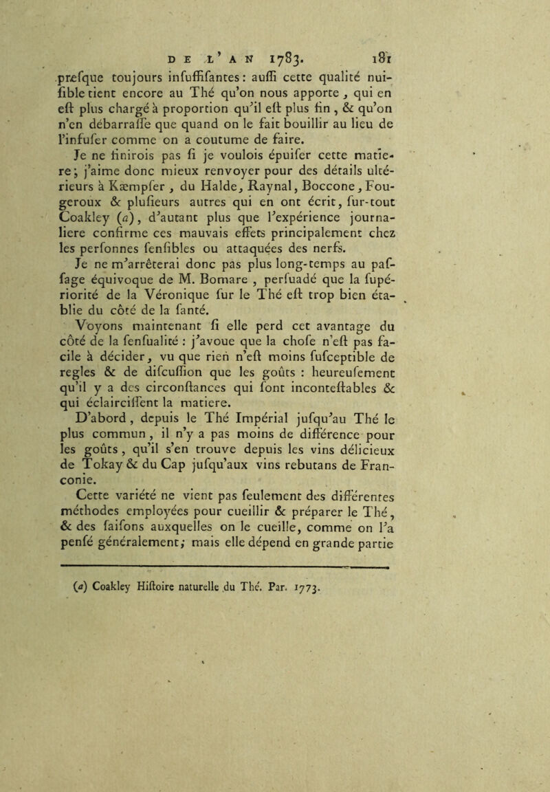 prefque toujours infuffifantes : aufïi cette qualité nui- sible tient encore au Thé qu’on nous apporte , qui en eft plus chargé à proportion qu’il eft plus fin , & qu’on n’en débarraffe que quand on le fait bouillir au lieu de l’infufer comme on a coutume de faire. Je ne tinirois pas fi je voulois épuifer cette matiè- re; j’aime donc mieux renvoyer pour des détails ulté- rieurs à Kæmpfer , du Halde, Raynal, Boccone, Fou- geroux & plufieurs autres qui en ont écrit, fur-tout Coakley (a), d’autant plus que l’expérience journa- lière confirme ces mauvais effets principalement chez les perfonnes fenfibles ou attaquées des nerfs. Je ne m’arrêterai donc pas plus long-temps au paf- fage équivoque de M. Bomare , perfuadé que la fupé- riorité de la Véronique fur le Thé eft trop bien éta- blie du côté de la fanté. Voyons maintenant fi elle perd cet avantage du côté de la fenfualité : j’avoue que la chofe n’eft pas fa- cile à décider, vu que rien n’eft moins fufceptible de réglés & de difcufiion que les goûts : heureufement qu’il y a des circonftances qui font inconteftables & qui éclairciffent la matière. D’abord , depuis le Thé Impérial jufqu’au Thé le plus commun , il n’y a pas moins de différence pour les goûts , qu’il s’en trouve depuis les vins délicieux de Tokay & du Cap jufqu’aux vins rebutans de Fran- conie. Cette variété ne vient pas feulement des différentes méthodes employées pour cueillir & préparer le Thé, & des faifons auxquelles on le cueille, comme on l’a penfé généralement; mais elle dépend en grande partie («) Coakley Hiftoire naturelle du The'. Par. 1773.
