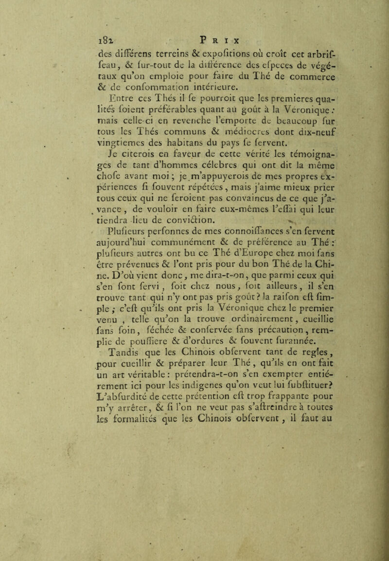 des difFérens terreins & exportions où croît cet arbrif- feau, & fur-tout de ia différence des efpeces de végé- taux qu’on emploie pour faire du Thé de commerce & de confommation intérieure. Entre ces Thés il fe pourroit que les premières qua- lités foient préférables quant au goût à la Véronique: mais celle-ci en revenche l’emporte de beaucoup fur tous les Thés communs & médiocres dont dix-neuf vingtièmes des habitans du pays fe fervent. Je citerois en faveur de cette vérité les témoigna- ges de tant d’hommes célébrés qui ont dit la même chofe avant moi ; je m’appuyerois de mes propres ex- périences fi fouvent répétées, mais j'aime mieux prier tous ceux qui ne feroient pas convaincus de ce que j’a- vance , de vouloir en faire eux-mêmes Eeffai qui leur tiendra lieu de conviction. Plufieurs perfonnes de mes connoifTances s’en fervent aujourd’hui communément &. de préférence au Thé : plufieurs autres ont bu ce Thé d’Europe chez moi fans être prévenues & l’ont pris pour du bon Thé de la Chi- ne. D’où vient donc, me dira-t-on, que parmi ceux qui s’en font fervi , foit chez nous, foit ailleurs, il s’en trouve tant qui n’y ont pas pris goût? la raifon eft (im- pie ; c’eft qu’ils ont pris la Véronique chez le premier venu , telle qu’on la trouve ordinairement, cueillie fans foin, féchée & confervée fans précaution, rem- plie de pouffîere & d’ordures & fouvent furannée. Tandis que les Chinois obfervent tant de réglés, pour cueillir & préparer leur Thé, qu’ils en ont fait un art véritable : prétendra-t-on s’en exempter entiè- rement ici pour les indigènes qu’on veut lui fubfiituer? L’abfurdité de cette prétention eft trop frappante pour m’y arrêter, & fi l’on ne veut pas s’aftreindre à toutes les formalités que les Chinois obfervent, il faut au