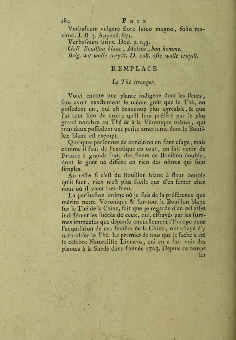Verbafcum vulgare flore luteo magno, folio ma- ximo. J. B. 3. Append. 871. Verbafcum latins. Dod. p. 143. G ail. Bouillon blanc , Molénc , bon homme. Belg. wit wolle cruydt. D. 2.08. ofte wolle cruydt. REMPLACE Le 1 hé étranger. Voici encore une plante indigène dont les fleurs , fans avoir exactement le même goût que le Thé, en pofledent un, qui eft beaucoup plus agréable, & que j’ai tout lieu de croire qu’il fera préféré par le plus grand nombre au Thé & à la Véronique même , qui tous deux pofledent une petite amertume dont le Bouil- lon blanc eft exempt. Quelques perfonnes de condition en font ufage, mais comme il faut de l’exotique en tout, on fait venir de France à grands frais des fleurs de Bouillon double, dont le goût ne différé en rien des nôtres qui font Amples. Au refte fi c’eft du Bouillon blanc a fleur double qu’il faut , rien n’eft plus facile que d’en femer chez nous où il vient très-bien. La perfuafion intime ou je fuis de la préférence que mérite notre Véronique & fur-tout le Bouillon blanc fur le Thé de la Chine, fait que je regarde d’un œil aflez indifférent les fuccès de ceux, qui, effrayés par les hom- mes immenfes que dépenfe annuellement l’Europe pour l’acquifition de ces feuilles de la Chine, ont efîayé d’y naturalifer le Thé. Le premier de tous que je fâche a été îe célébré Naturalifte Linnæus, qui en a fait voir des plantes à la Suede dans l’année 1763. Depuis ce temps