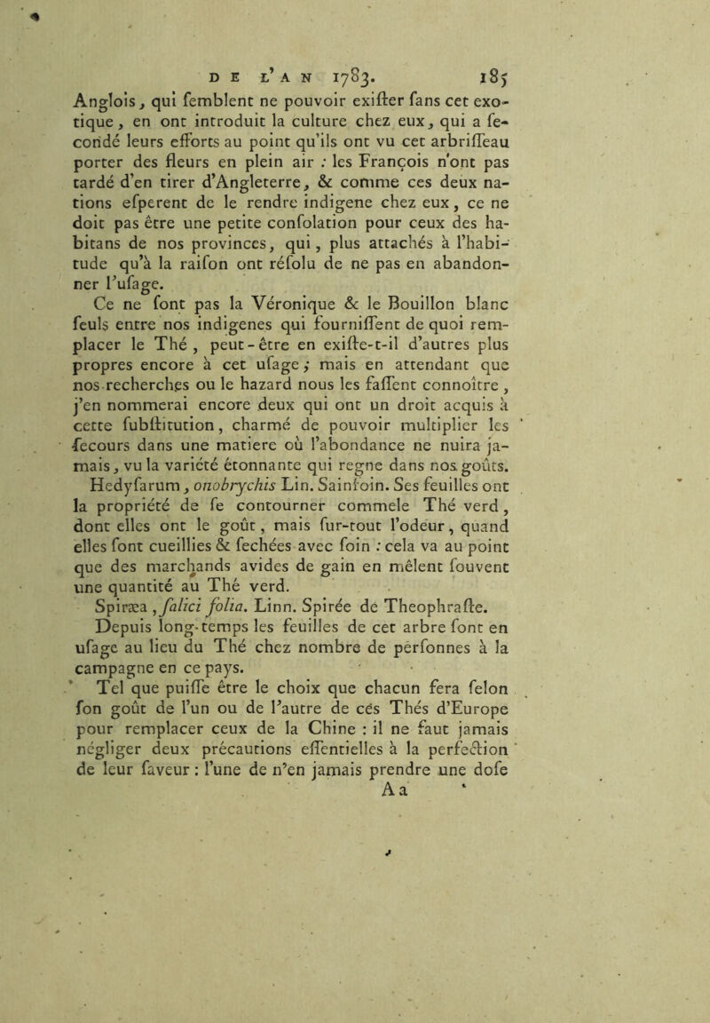 Anglois, qui femblenc ne pouvoir exifter fans cet exo- tique , en ont introduit la culture chez eux, qui a fé- condé leurs efforts au point qu’ils ont vu cet arbriffeau porter des fleurs en plein air : les François n'ont pas tardé d’en tirer d’Angleterre, & comme ces deux na- tions efperent de le rendre indigène chez eux, ce ne doit pas être une petite confolation pour ceux des ha- bitans de nos provinces, qui, plus attachés à l’habi- tude qu’à la raifon ont réfolu de ne pas en abandon- ner l’ufage. Ce ne font pas la Véronique & le Bouillon blanc feuls entre nos indigènes qui fourniflent de quoi rem- placer le Thé, peut-être en exifte-t-il d’autres plus propres encore à cet ufage ; mais en attendant que nos recherch.es ou le hazard nous les faflent connoître , j’en nommerai encore deux qui ont un droit acquis à cette fubflitution, charmé de pouvoir multiplier les •fecours dans une matière où l’abondance ne nuira ja- mais, vu la variété étonnante qui régné dans nos goûts. Hedyfarum, onobjychis Lin. Sainfoin. Ses feuilles ont la propriété de fe contourner commele Thé verd, dont elles ont le goût, mais fur-tout l’odeur, quand elles font cueillies & fechées avec foin : cela va au point que des marchands avides de gain en mêlent fouvent une quantité au Thé verd. Spiræa folia. Linn. Spirée de Theophrafte. Depuis long* temps les feuilles de cet arbre font en ufage au lieu du Thé chez nombre de pêrfonnes à la campagne en ce pays. Tel que puifle être le choix que chacun fera félon fon goût de l’un ou de l’autre de ces Thés d’Europe pour remplacer ceux de la Chine : il ne faut jamais négliger deux précautions eflentielîes à la perfection de leur faveur : l’une de n’en jamais prendre une dofe A a