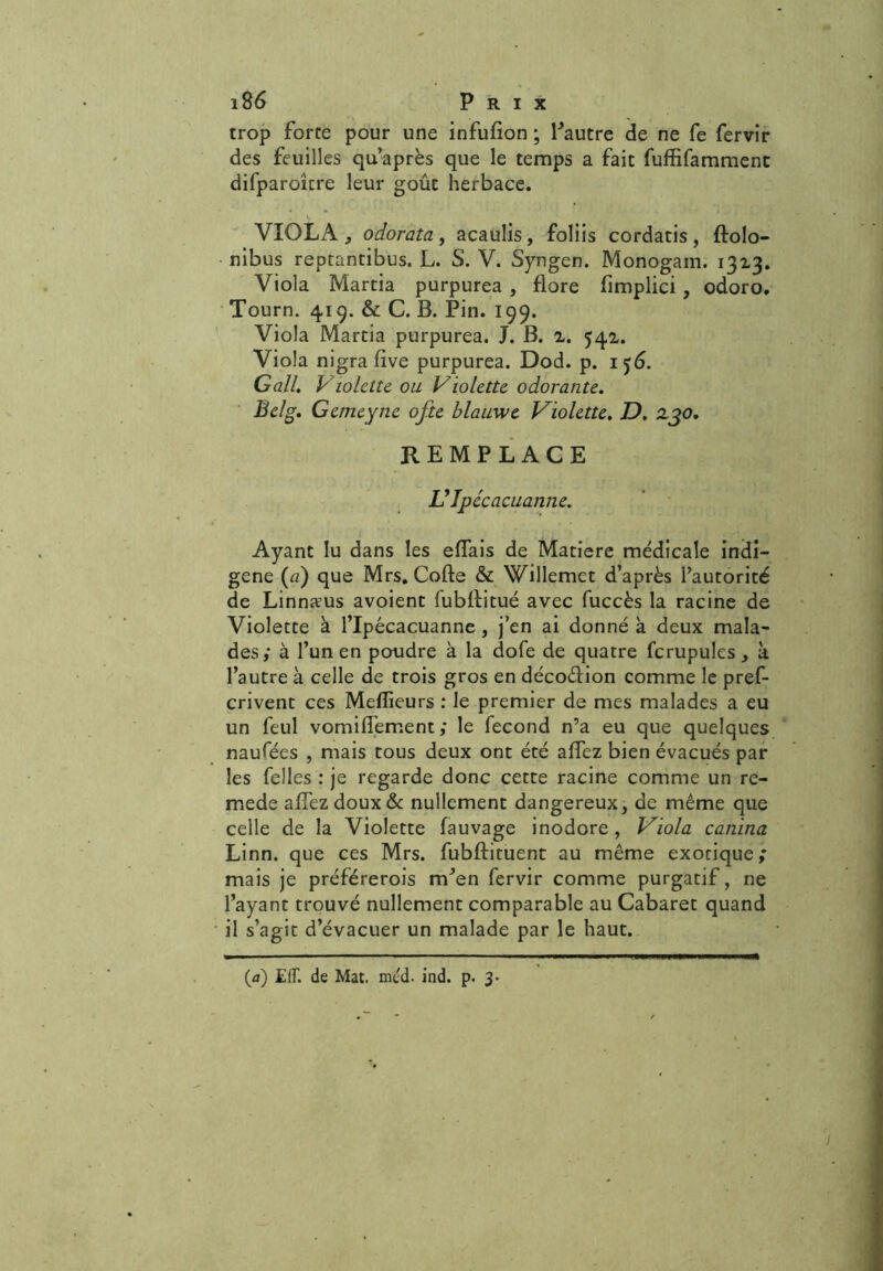trop force pour une infulion ; Pautre de ne fe fervir des feuilles qu’après que le temps a fait fuffifammenc difparoîcre leur goût herbace. VIOLA , odorata, acaulis, foliis cordatis , ftolo- nibus repcantibus. L. S. V. Syngen. Monogam. 1313. Viola Martia purpurea , flore fimplici , odoro. Tourn. 419. & C. B. Pin. 199. Viola Martia purpurea. J. B. 2. 541. Viola nigra fîve purpurea. Dod. p. 156. G ail, Violette, ou Violette odorante, Belg, Gcmeyne ofte blauwe Violette, D. zjo. REMPLACE UJpécacuanne, Ayant lu dans les effais de Matière médicale indi- gène (a) que Mrs. Code & Willemet d’après l’autorité de Linnæus avoient fubffitué avec fuccès la racine de Violette à l’Ipécacuanne, j’en ai donné à deux mala- des; à l’un en poudre à la dofe de quatre fcrupules, à l’autre à celle de trois gros en décodion comme le pref- crivent ces Mefîieurs : le premier de mes malades a eu un feul vomiffement ; le fécond n’a eu que quelques naufées , mais tous deux ont été affez bien évacués par les Pelles : je regarde donc cette racine comme un re- mede allez doux 6c nullement dangereux, de même que celle de la Violette fauvage inodore , Viola canina Linn. que ces Mrs. fubftituent au même exotique; mais je préférerois m’en fervir comme purgatif, ne l’ayant trouvé nullement comparable au Cabaret quand il s’agit d’évacuer un malade par le haut. (a) EfT. de Mat. méd. ind. p. 3*