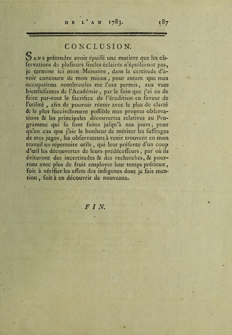 CONCLUSION. 3 ans prétendre avoir épuifé une matière que les ob- fervations de plufieurs fiecles éclairés n’épuiferont pas, je termine ici mon Mémoire , dans la certitude d’a- voir concouru de mon mieux, pour autant que mes occupations nombreufes me l’ont permis, aux vues bienfaifantes de l’Académie , par le foin que j’ai eu de faire par-tout le facrifice de l’érudition en faveur de l’utilité , afin de pouvoir réunir avec le plus de clarté & le plus fuccinétement pofîible mes propres obferva- tions & les principales découvertes relatives au Pro- gramme qui fe font faites jufqu’à nos jours ; pour qu’en cas que j’aie le bonheur de mériter les fuffrages de mes juges, lès obfervateurs h venir trouvent en mon travail un répertoire utile , qui leur préfente d’un coup d’œil les découvertes de leurs prédéceffeurs, par où ils éviteront des incertitudes & des recherches, & pour- ront avec plus de fruit employer leur temps prétieux, foit à vérifier les effets des indigènes dont je fais men- tion , foit a en découvrir de nouveaux. F I N.