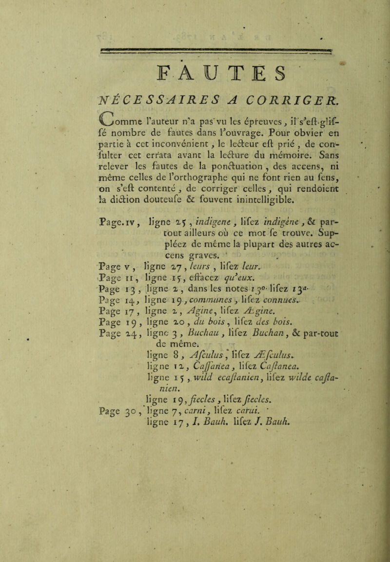 FAUTES' NÉCESSAIRES A CORRIGER. Ijommt l'auteur n’a pas'vu les épreuves, îtVeft-glif- fé nombre de fautes dans l'ouvrage. Pour obvier en partie à cet inconvénient le leCteur eft prié , de con- sulter cet errata avant la leCture du mémoire. Sans relever les fautes de la ponctuation , des accens, ni même celles de l’orthographe qui ne font rien au Sens, on s’eft contenté de corriger celles, qui rendoient la diétion douteufe & Souvent inintelligible. Page, iv , ligne 2? , indigène , liSez indigène , & par- tout ailleurs où ce mot Se trouve. Sup- pléez de même la plupart des autres ac- cens graves. ' Page v , ligne 27 , leurs , lifez leur. Page 11, ligne 15 , effacez qu’eux. Page 13 , ligne 2 , dans les notes z 3°- liSez 13*- Page 14,, ligne 1C), communes > hfez connues.. Page 17, ligne 2, Agine, liSez Ægine. page 19 , ligne 20 , du bois, liSez des bois. Page 24., ligne 3 , Buc/iau , liSez Buchan, & par-tout de même; - ligne 8, Afculus, liSez Æficulus. ligne 11, Cafiahea, lifez Cajlanea. ligne 15 yWild ecajlanien, liSez wilde cajia- nien. ligne U), ficelés , liSez ficelés. Page 30 , ligne 7, curai, liiez carui. ' ligne 17,/. Bauh. lifez /. Bauh.