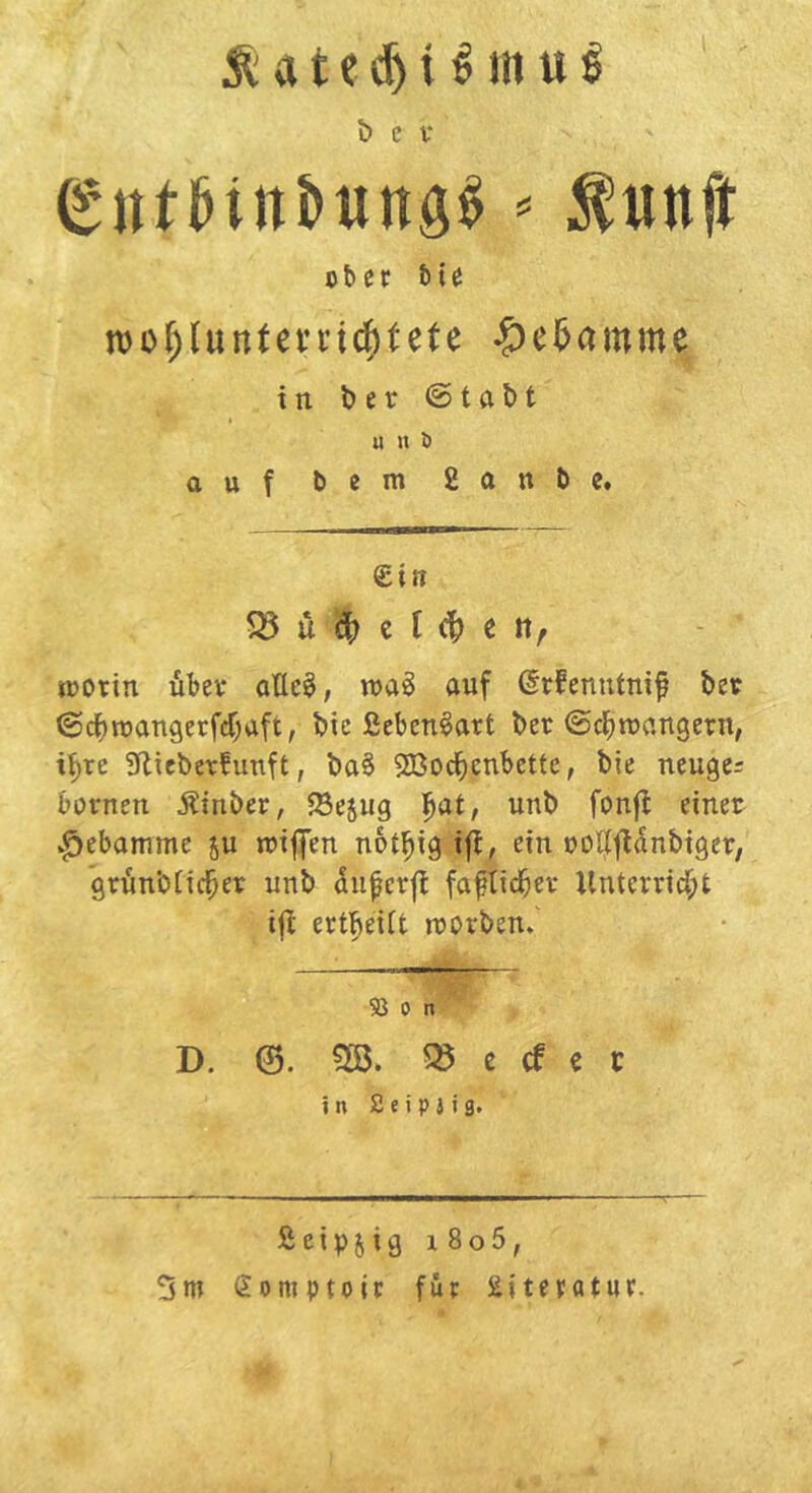 t) c V == ^unft ober bie tt)of;(unteni(^tete ^ei&amme in ber ©tabt u « ö auf bem 2(inbe. £ifi u c t e tt, roortn übev allc§, auf ßrfenutnif beo @cf)roan9erfcf;aft, bie ßeben^art ber (5d^rcungern, i^re 3flieber!unft, ba§ 9Bocbenbettc, bie neuges bornen Äinber, ^Sejug l^at, unb fonfl einer ^ebammc ju trifien not^ig ifb, ein ooll|fl5nbiger, grünbftcl^er unb diiferfl fafticbev Unterrtd;t tfl erf^eiit rrorben. 53 0 n D. ^ c cf c c in 2eip J ig. ßeipjig i8o5, 5m Somptoir für Literatur.