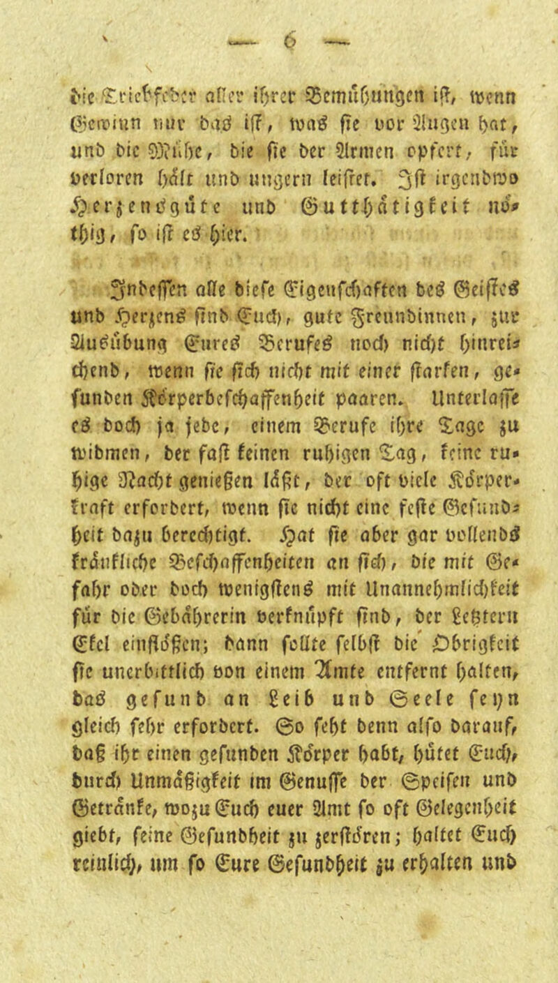\ ^!e aller if)rer 55cmuf)un9en If?, wenn pjciriun vnn baö iff, wn^ fie uor ilu^cn l>nt, unö bic9)?iif)c, bie fic ber Slrnien epferf. für Derlorcn l)^lt unb ungern feifrer, irgciibwo ^:CrjenPgüte unb @utt|)nti9fcit uo» fo i|f cö [)icr. 5fnbc|fcn alle biefe (5:l9enfcf)affctt bcö ©eiflc^ unb jperjicn^ ftnb <?U(3), gufc grfnnbinnen, jur Siu^ubung (^urej^ 55crufeö nod) nic()t r)inrct3 d)cnb, wenn fie ficf) nirfjt mit einer frarfen, ge* funben itcrperbefc^affen^eit paaren. UntcrIaiTc cö boeb ja jebc, einem SJ^erufc if)re 5^agc ju tvibmen, ber fall feinen rubigen^ag, feine ru* bige g^adbt genießen I^ßt, ber oft Diele ^tdrper* fraft erforbert, wenn (Tc nidbt eine fcjle ©efunbi beit ba^u 6ercd)tigt. dpaf fie aber gar Dollenb^ franflidjc ^cfd)affcnbeiren an fiel), Die mit &e* fahr ober bod) wenigffenö mit Unannebmiidjfeit für bic ©ebabrerin Derfnilpft finb, ber gestern ©fcl einfldßcn; bann füllte felbjf bic' Cbrigfcit fic unerbittlich bon einem 7(mte entfernt {)a!tenf baö gefunb an geib unb ©eele fepn gleich febr erforbert. ©o febt benn alfo barauf, haß ihr einen gefunben ifdrper habt/ b^tet 6:nd)r hurd) Unmaßigfeit im ©enuffe ber ©peifen unb ©etranfe, woju ©uch euer SJlmt fo oft ©elegcnbeit giebt, feine ©efunbbeit ju jerßdren; b^Jit^t rcinlid;, um fo ©ure ©efunbbeit ju erbaiten unb