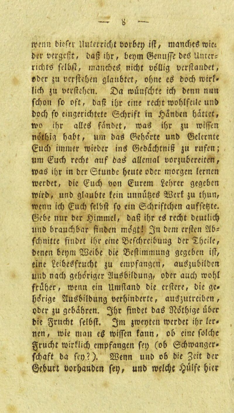 n?(?iin bieffr ll»t^rric()t eorSep iü, nianc()cö wict ber öfrgcßt, baß i{)r, bc^m ®enuf|e bcö Unters riduö frlbf?, inancftetJ nid)t boüig üerßanbef, eher ju tierjleben ölnabtct, oOnc bod) turrf* lief) ju bei’ßebcn. 2)(i munfebfe id) benn nun fd)on fo oft, baß if)r eine redjt rooblfcile unb boef) fo cinejeriebtefe Schrift in ^dnben battet f n'o if)r aöed fdnbet, roaö lf)c ju roiffett tidtbic^ babff um baö gehörte unb ©elernfe ^ud) immer toieber ind ©ebdebtniß jii rufen; um ©urf) red)f auf baß aücmal oorjubereiten, toaö i()v in ber ©funbe ^eitte ober morgen lernen toerbet, bie Q:ud) öon ©urem 5c()rcr gegeben tvirb^ nnb glaubte fein unnubeö 5öerf }u tf)un, trenn id) ^ud) felbß fp ein ©d)riftd)en auffeßte. ©cbe nur ber ^immel, baß i^r eö red)t beutlicb unb brauchbar ßnben mdgtl ^^ßen 2ibs frfinitte ftnbef Ihr eine ^^efebreibung ber'S.bcile, benen bepm 25eibe bie 35eßimmung gegeben i|?, eine Leibesfrucht ju empfangen, ouSiubilben unb nad) gehöriger 2luSbifbung, ober auch ujohl früher, trenn ein Umßanb bie erßere, biege» bdrige SluSbifbung berhinberte, auSjutreiben , ober JU gebdhren. 3^)'^ S^dthige über bie Fracht felbß, 3»^^ jtoe^ten tperbet if;r Icr* uen, tt)ie man e^ triffen fann# ob eine foldjc §rud)t njirflid) empfongen fet; (ob ©cbmanger» fchaff ba fei).?). SBenn unb ob bie ^eit ber gehurt öorhanben fep, unb welche djnlfe h‘Cf