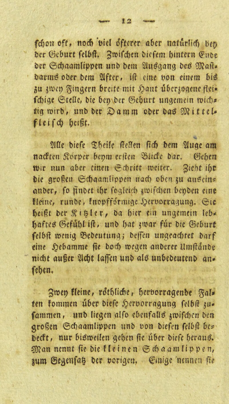 fd)o« off, nod) ’üici ofttrcv ö6cr nafurficf) bep bcr ©cburt fclbff, bicfcm bintcrn (^noe bcr ©cbaamfippen unb bem Sluöijang bcö 3)?QtT# öarinö ober bcra Slffcr, ifr eine oon einem biö 3u jivcp gingern breite mit i?ant überzogene fict» fcl)ige ©teOc, btc bep ber @cbtu*t ungemein njic!}^ ftg mirb, unb bet ^ a m m ober ba^ 9)? i (t c (* fleifcb bei^t. 5ine biefe ^betfe ffefifen ftcf> bem 2(ugc om narften 5vorpfr bepm erlfen 35licfc bar. ©eben toir nun ober einen ©ebritt meiter. ^'^bt ibc bie grofien ©ebaamlippen uad) oben ju aiu^cin« nnber, fo jtnbet ibr foglcid) gn}ircl)en bepben eine fleine, runbe, fnopffdrmige Jjeroorrogung. ©ic beißt bcr5?i§ler, ba hier em ungemein leb- bnfteö ^efübl iß, unb bnt jnjar für bie ©eburf felbß menig Sebeufungj beffen ungeaefitet barf eine .^ebamme ße boeb megen anberec Umßdnbe nicht außer '^ebt laffen unb ale unbebeutenb an* (eben, 3n)ep fleine, rdfbliebe, betborragenbe gal# fen fominen über biefe .^erporragung felbß ju* fammen, unb liegen alfo ebenfaöö jroifcl)cn ben großen ©cboamlippen unb Pon biefen felbß be? beeft, nur bisweilen geben ße über biefe berauiJ. ^an nennt ße bie f l e i n e n © cb a a m I i p p e n, sum ©egenfa^ ber porigen, ©inige 'nennen ße