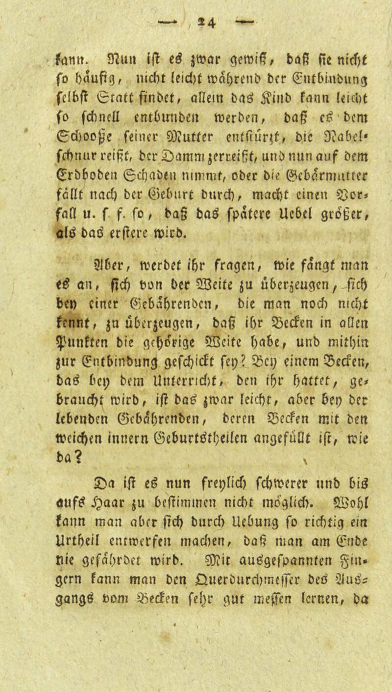 14 — fütiit. 9?uii Ifl eö jtt?ör gcrorß, böß fie nld')t fo bflufig, nicht (eid)t wahrenb bcr (Sutbinbung fclbff 0r(itt fiinbct, oflein baö ^inb fnnn leicht fo fchncü cntOirnbeu tberben, bag c^ bcm ^d)ooj^e feinei* 9}iutter entfcürjff bic Siabcf» fchnar reißt, bcr i)anim jerceißt, unö nun auf bent ^rbbobcti 0c()aben nininif, ober bie 0cbarnuitfer fällt nad) bcr Geburt bnrd), macht einen S3or» fad u. f f. fo, baß baö fpätcre Ucbel großer, fllö baö erßere micb. ?iber, tverbet ihr fragen, tt>ie fangt man an, fid) bon bcr SBeite ju überzeugen, fich bei) einer ©ebahrenben, bic man nod) nid)t fennt, zu überzeugen, boß il)r 2)ecfen in oDen fünften bic gcho'rigc CBcifc habe, unb mithin zur (üntbinbung gefchicEt fep? 5ißcj; einem 55ecfen, baö bei; beiii Unterrid)f, ben ihr [)attet, ge# braucht mirb, i(? bad z'^''‘^>* lfid)t, aber bep ber lebenben ©cbährenben, bereu 55erfen mit ben tbcichen innern ©eburttJthellcn ungefüllt ift, tric bü? X 5^a iß c(j nun freplid) fchtverer unb bid äuf^ ipaar zu befriinincn nicht nioglid). QBohl fonn man aber fid) burd) Hebung fo ridjtig ein Urthcil entmerfen madien, baß man am (^nbe nie gefährbet mirb. 9)iit auögefpannten gin. gern fann man ben £iueröurd)inejfer beö Sluö^ gangö bom ii5ecEen feljr gut mejTen lernen, ba