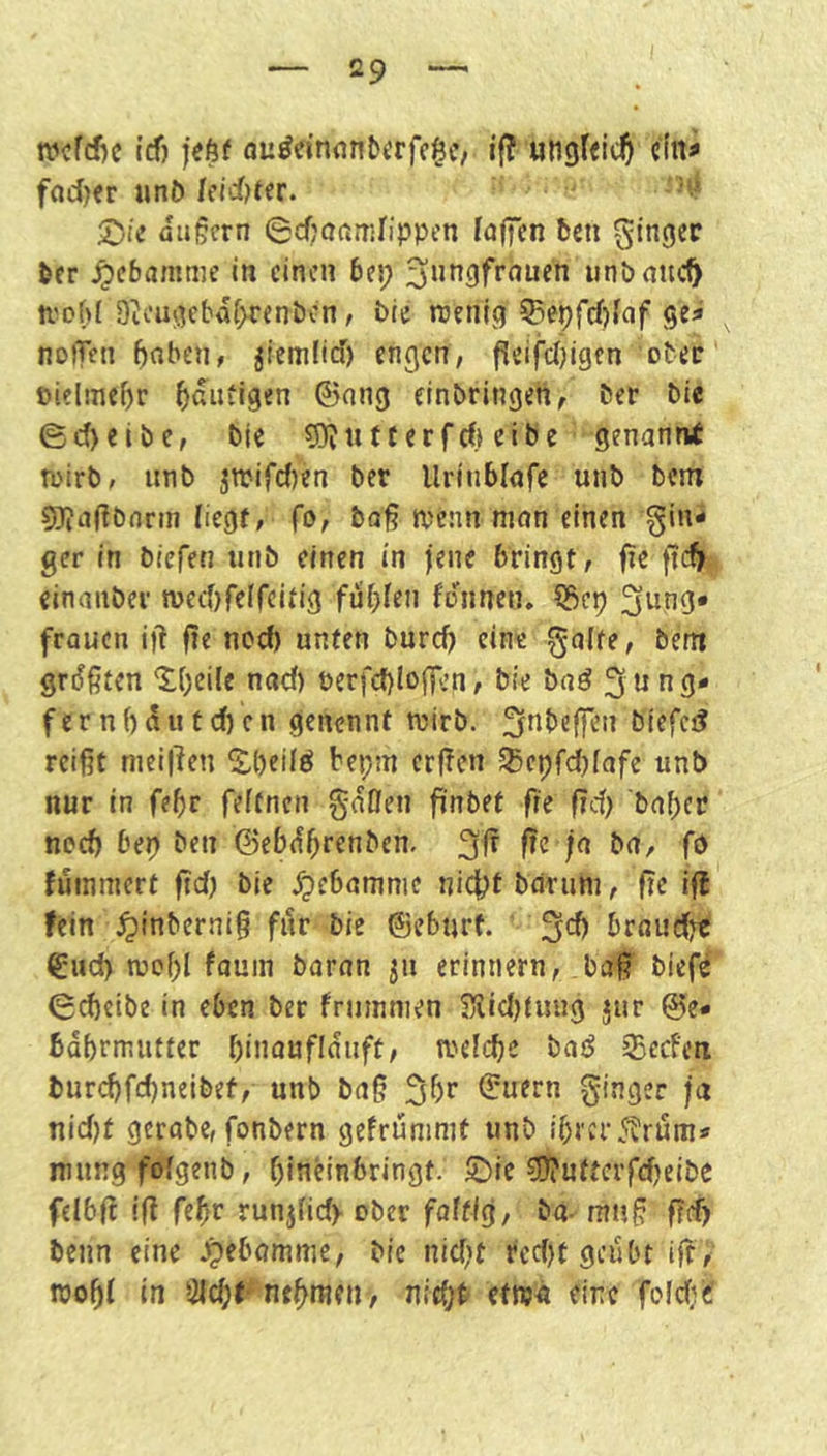 ivcfd)c t(f) feftf a^^einn^^^rfc§c/ i{? uttgtfic^ dn^ fod^r «nJ) Icid)t(r. ^ie öugcrn 0cf;aamrippen lajTen ben Ringer ber ^cbamme in einen bei; iinb nuc^ ti'ohl D^'ugcbdf>renbcn, bie njcnig ?iepfcf)[af ge^ noiTen 5nben# jiemfid) engen, ^eifeidgen otec' oielmebr heutigen 0ang cinbringen, ber bic ed>eibe, bic 5)Juf ccrfrfi eibe genanni n>irb, iinb jnjifcfien ber Uritiblofc unb bem 5Jia(?bnrm liegt, fo, bol? tpcnn mein einen gin- ger in tiefen unb einen in jene bringt, fic ftef) cinanber njeefifeffeitig fuf;Ien fonnen, fraucn if! fie nod) unten burd) eine gälte, bem größten ‘lOeile nad) berfd)loff.’n, bie baö 3 fer nf)dutd)cn genennf wirb, ^nbeffen biefci? reißt meif^en S,()eilö bei;m erßen S5epfd)lafe unb nur in fe^r feftnen gdOen finbet fie fid) b(if;er necb ber) ben ©ebd^renben. 3^ fie ja bn, fP fuinmert ßd) bic dpebamnie nid^t bdrum, ße iß fein ^linbcrniß für bie ©eburf. 3*^ brnudjt €ud) wcl)! fnuin bnran erinnern, baß biefe 6d)eibe in eben ber fruinnien S5^id)tuug jtir @e* bdbrnnitter binaufidiift, weldje baö 35ecfen bur(^fd)neibef, unb baß 3br ©nern ginger ja nid}t gcrabc, fonbern gcfruninit unb ibrer^trum- mung fdgenb, bincinbringt. 5^ic ?]!}?utterfd)eibc felbß iß febr runjlid> ober faltig, ba- muß ßd) beim eine ^cbamnie, bic nid)t rcd)f geübt iß, roobl in 3ld;f^nt^mcn-, nic(;t efwn eine foldie?