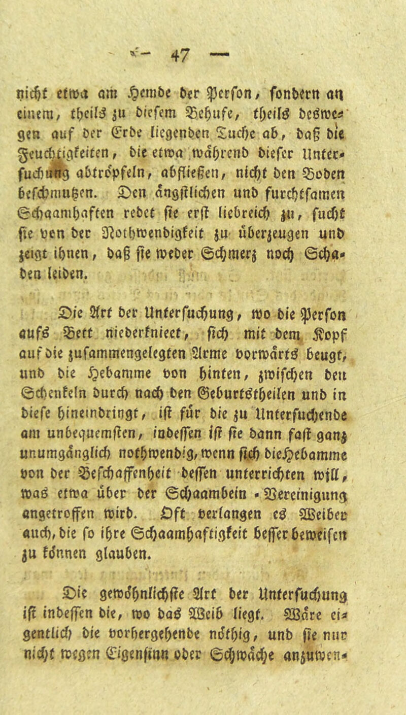 fließt etwa om .^embe Der ^erfon/ fonb«rn an einem/ (Deil^ DIefem 35c5ufc, bcörncü gen auf Der (^rbe licgenbcn 5;ucl)c ab, Da§ bic geuc^gfeieen, Die etwa tvdbienb Diefcr Unter* fucbJrj abtrcpfeln, abfliegen, nic^t Den 55üDen befdJnmlcn. ^en dn0glic()en iinD furcfjtfamen e4)aanif)aften rebet fie erg liebreii^ ^u, fucf)£ fie üen Der SRotbroenbigfelf JU' iiberjengen unb jcigt ihnen, Da§ fie tveber ©chmerj noch 6cha* Den leiben. £>ie 2fr£ Der Unterfuchnng, n)o Die ^erfon aufö ißeft nieberfnieef, fich mit Dem, Äopf auf Die jufammengelegten Slrme Pormdrt^ beugt, unb Die ^jebammc non hinten, jmifcfjen De« ©cbenfeln Durch nach Den ©eburt^tbeilen unb in biefe bineinbringt, ift für bic ^u Unterfudjenbe om unbequemgen, iabeffen iß ße bann faf! ganj unumgdnglid) nofbtoenb!g,mcnn ftcb bk^tbammc oon Der ^Sefebaifenbeit beffen unterrichten mfff, toaö etwa über Der ©ebaambein • ^Bereinigung «ngetroffen mirb. £)ft öerlangen eö SBeibec «ucb,bie fo ihre ©cbaombnffi.g^eit bejferbemeifcn ju fdnnen glauben. 2)ie gemübnlicbfJe Slrt Der Unterfuebung ifl inbeffen Die, too baö SBeib liegt. SBdre et« sentlid) Die öorbergebenbe ndfbig, unb fle nur nicht toegen ©igenftnn ober ©chmache anjuwen*