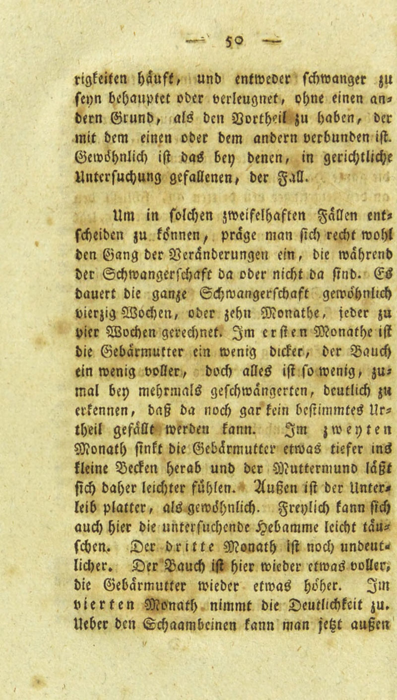 rigfeUen unb cntweoer fcfittjanger ju feon bcOöupfct obtr berlcugnef/ of)nc einen am bern ©runb^ alä ben SSort^eit ju i)n6cn, ber mit bem einen ober bem onbern oerbunben i|l. ©eisdbnlicf) ifl baö bei; benen, in 9erid;tlic(;e Unterfuebung gefaöcnen# ber gatl. Um in foicben jTOeifelbnften ^oCfen ent» febeiben ju fdnnen, prdge man |id) recht wobt ben 0ang ber 23crdnberungen ein, bic mdbrenb bec ©d;mangerrd;aff ba ober nicht bo f?nb. bauert bie ganje ©ch<^^'^9f*‘rd)oft gemobnlti^ bierjig 2ßod)cn, ober jehn SRonatbe, jeber ju Pier Cffiochen gcred)net. erjlen ?D?onnff)e i(t bie ©ebdrmutter ein »enig bicfer, ber ®auch ein rcenig bofler, bod) aflejJ ijl fo wenig ^ ju# mal bep mehrnialö gefchwangerten, bcutlid) ju erfennen, bng ba nod) gar fein befrimmteö Ur^ tbeil gefdnt werben fann. jwepten ?9?onatl) finft bie ©ebdrmutter etwaö tiefer ind fleinc 55eden herab unb ber SDiUtferniuno (dgt fi(^ baf)er Ieid)ter fühlen. 3(u§cn ift ber Untere leib platter, old gewöhnlich, greplich fonn freh oud; hitr bie untcrfuchcnbe .^ebamme leicht tdu^ fchew. £)cr britte sgjonoth ifl nod; unbeut- lid)er. 5;)er l^aud; i(l h'^t wicber etwad bollere bie ©ebdrmutter wieber etwad h^her. bierten ?0?onath nimmt bie 2)eutlichfcit ju» Ueber ben ©chaombeinen fann man |e|t äugen