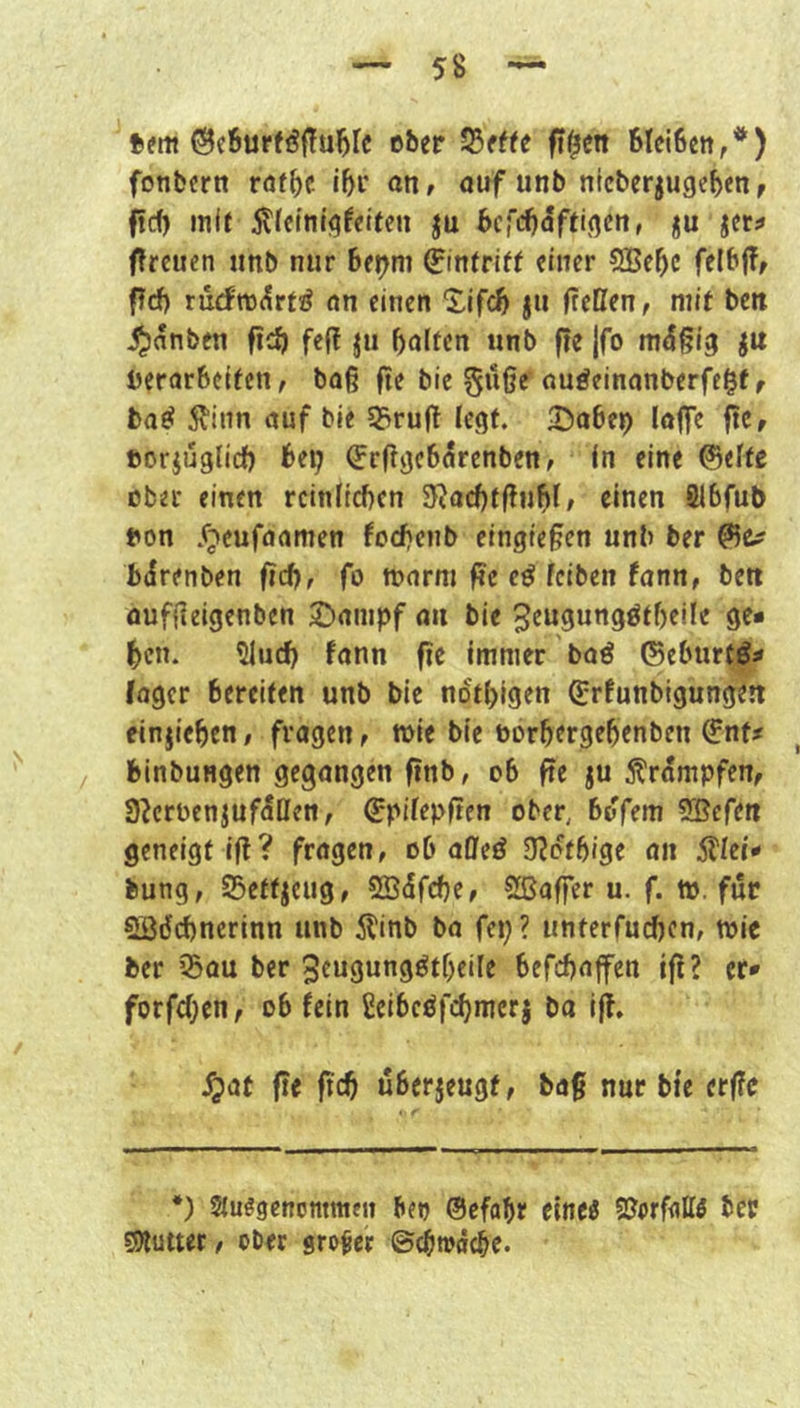 tfm ©c6urföf?u^fc eber ff^en bleiben,’**) fonbern röfbc ibi* on, auf unb nicberjugeben, ftef) mit 5tJeinigfetfen ju befebaftigen, ju jet:» fireuen iinb nur be^ni 0n(riff einer 5Bebc felbjT, fTrf) rucfn3(5rt!^ an einen Xifeb ju (teilen, mit ben ^anben ficb feß ju hülfen unb fte jfo mäßig ju berarbeifen, ba(? fie bie ^üße auöeinanberfe^f, baö 5I“inn auf bie 5>rufl legt. IDabep loffe pe, ftorjuglicl) bei; (frflgebörenben, in eine ©elfe ober einen reinlichen SRachfflubl/ einen Slbfub ton .fjeufaamen fochenb eingiefen unb ber birenben (ich, fo tnarm (?e e^ leiben fann, bett aufiieigenben Stampf au bie ^engungöfheile ge* heu. ^uch fann fie immer baö ©eburff* fager bereifen unb bie ndthigen ©rfunbigungeit finjiehen, fragen, mie bie borhergehenben ^nf« binbungen gegangen (inb, ob fie ju 5?'rdmpfen, 3^crt)enjufdIIen, ©pilepitcn ober, bdfem SBcfeu geneigt i(l? fragen, ob aOfeö 3?dfhige an Stlei» bung, SSeffjcug, SÖdfehe, 2ßa(fer u. f. ttj. für Södchncrinn unb il'inb ba fei;? unferfuchen, wie ber ©au ber 3eugungötheile befchnffen i(i? er* forfchen, ob fein £eibcöfchmerj ba i(f. ^at fie (ich überjeugf, bag nur bie erffe *) auögcnommfii bei) ®efahr eineö SJerfdllö ber SHutter, ober großer ©cbtoäche.