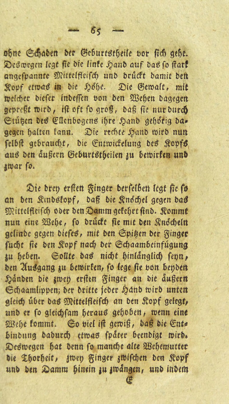 üot ftcft ge5c. JDcöircgcn (cgf fic btc /infc Jjont» öiif öat^fo f?arf ongefpannfe ?Üiittelf[eifd) unt> brilcff bamlf bett Sfopf (ttva^ in bie Sß^t. 5!5ie ©cmoff, mit ipefcbcr bicfcr InbcflTen üon beii SBe^cn bögcgetl gepreßt tpirb, f(! ßft fo groß, bög fie ntitburcö ©tü^en beö ^Hctibogenö i^rc ^?anb ge&o'fig ba* gegen galten tonn. Sie rcfftte ^nnb tpirb nurt felbß gebraucht, bie €ntmi(fefung beö ^l'opf^ au^ ben ougern 0eburtgt^eikn ju betpirfeti unb |War fb* Sie bfep trffett ginger berfefbett fegt fte fö ön ben Ämböfopf, baß bie j^'ndchfl gegen ba^ 53?ittclfleifcf) ober benSammgefebrtftnb. ^onimf nun eine SBebe, fo brueft fle mit ben 5^ndd)c(rt geHnbc gegen biefe^, mit ben (^p,i|en ber ginger fucf)t fle ben S'opf noch ber ©choambeinfügung ju beben. ©oDte ba^ mcf)t hinlänglich fepn^ ben ^(u^gong ju bemirfen, fo (ege fie bön bepbett ^dnben bie jtoe0 erßtn ginger on bie dngeett ©ebaamtippen; ber britte feber .^gnb tPirb untelt gleich über baö 50bitte(ßeifcb on ben Äopf gelegt^ «nb er fo gleicbfom beraub gehoben/ toemi eine 2Bebe fommt. ©o Pie( iß getpiß, baß bie 0nt<» binbung babureb etmoö fpdter beenbigt tpirb* Seötpegen bot benn fo manche ölte SBebemuttet bie tborbeif/ jroep ginger jfPifchen ben ^opf unb ben Somm hinein |u itpdngen/ unb inbem