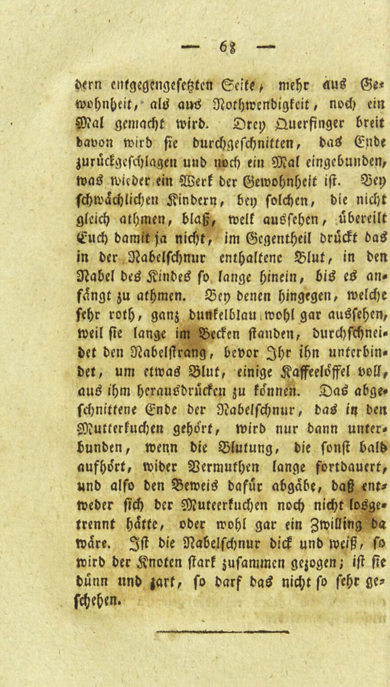 Jxrn ciifgcöcngcfc^tcn nie^r du^ ®e.« tt)o^n()eif, nl^ 01»^ SfJofOtrcnbIgfcif» ncd) ein 50?al 9cntncf)t wirb. 2)rci; üuerpnger breit baüon ttmb fic burcOgefebniften, baö (Hnbt jurüc!gcfc()Ingcti uub iiocf) ein eingcbunbcHf a>icb<r ein 9Bec( ber ©ewo5nf;eit ifr. 55et) fcba'(5cblicfjen 5?inbern, bej; folcbcn, bic ni(i)t (jtOmen, blafj, weif onöfeben, übereilt Cud) bömit ja nicht, im 6egentheil brürff bo^ in ber 3^abelfcf)nuc enthaltene S^Iut, in ben 3^abel beö 5?inbe^ fo fange f)inm, biö e^ an* füngf ju athmen. S)ep benen hingegen, welcfjc fehr roth, ganj bunfelblau i wohl gar auöfehen, weil fte lange im ©eefen ffanben, burcf)fchnei- bet ben SJJabeljfrang, bebor 3hr ihn unterbin» bet, um ftwaö Slut, einige ^taffeefojfef uoCf, and ihm heraudbrüefen ju fonnen. 5)ad abge* fchnittene ®nbe ber Scabeifchnur, bad in ben S!)?utterfucf)en gehört, wirb nur bann unter* bunben, wenn bie üBfutung, bie fon(? halb aufhort, wiber SSermuthen fange fortbauert, unb olfo ben S3eweid bafür abgabe, ba§ ent^ Weber ber EDJuteerfuchen noch nicht fodge« trennt hütfe, ober wohl gar ein 3n>i0ing ba wdre. bie 9^abelfcf)nur bicb unb we/§, fo wirb ber knoten ffarf jufammen gejogen; ift fic tünn nnb jarf, fo barf bad nicht fo fehr ge;» fcheh^n.