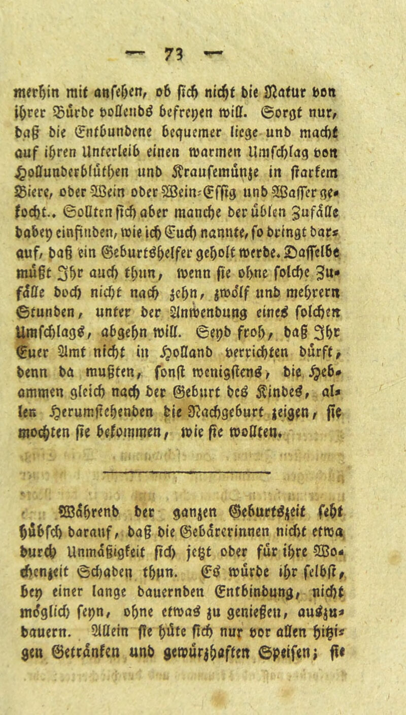 mergln mit anfe&en, o6 ft'c6 nic^t bte iJJatur bett i^rer Sürbc öoflciibö befreien will, ©orgt tiut, t>.a§ bie ^jntbunbene bequemer liege unb mad)t ouf ihren Unfcrieib einen tvarmett llmfcf)tag boit ^oöunberbiutbcn unb Äraufemunje in jrorfem Stere, oberSBein oberSSein-'^fftg unbSßaflTerge- foebt.. ©oQtenflcbu^er monebe berubien gufdöfc bobep cinptibcn, wie i(t €ud) nannte, fo bringt bar« auf, baß ein ©cburtöbelfer geholt werbe, ©affelbc müßt 3hr nueb thun, wenn fie ohne folcbc 5tU* f^ffe boeb nicht nach jehn, jwo*(f unb mehrernt ©funben, unter ber Sinwenbung eine^ foldiiett Umfcblag^, obgehn witt. 6epb froh/ baß 3bc ^uer 21mt nl^t in «^ollonb öerriebten börff, benn bö mußten, fonß wcni9ßcnö> bic, ^eb» ommen gleich naeb ber ©eburf bcö 5tinbe^, al« len ^erumltebenben bie SUaebgeburf jeigen^ jlc mochten |ie bekommen, wie fte wolltem ' «ffi^brenb bet ganjen ©eburt^^cif feht bÄbfd) barauf, baß bie ©ebdrerinnen nidjt etwa bureb Unmdßigfeit ftd) |e§t ober für ihre SBo« ebenjeit 6d)oben thun. ©tJ würbe ihrfelblt^ bep einer lange bauernben ©nfbinbung, nicht müglid) fepn, ohne etwa^ ju genießen, outfju« bauern. 2i£lein f!e hüte ßcb nur bor öllen bi§i* gen ©etrünfen unb gewürjhdften ©peifen;