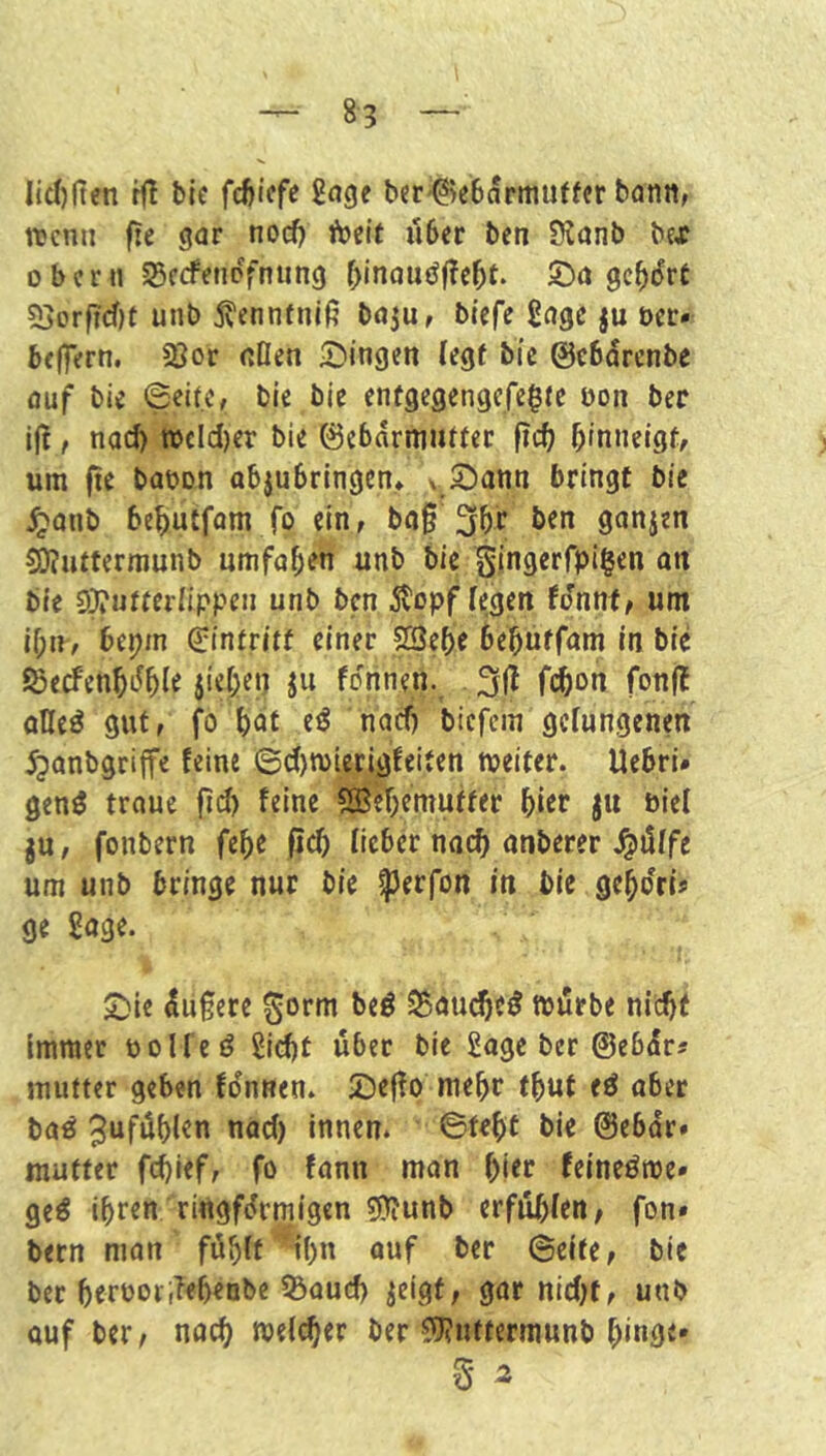 lid)ften bic 2(tde bte-Bebamutter bann^ wenn fie gar nod) föcif u6er ben 9?anb bex Obern S5c<fenpYnung f;inauöf!c5t- 5)a gc^iJre 53orf?d)t unb j^ennfniß baju, biefe gage ju ocr* beffern. 2Jor «tlen ^Dingen legf bic ©ebdrenbe auf bic ©eite, bic bic cnfgcgengcfe^fc bon ber iß, nod) wcld)er bie ©ebdrmiittcr ßd; ßinncigf, um ßc baoon abjubrlngen* ^ S^ann bringt bie ^anb be^utfom fo ein, baß 30r ben ganjen ^uttermunb umfaßen unb bie gingerfpigen oti bie 9}?»tteriippen unb ben ^topf fegen fdnnf, um if;n, bepm ©intritf einer 28e^e be^üffam in bie föecfenbdble ju fonnen. . 3ß fc^on fonß oUeö gut, fo bnt eö nad) biefem gefungenen ^anbgriffc feine 6d)n>ierigfeiten weiter. Uebri» gen^ trouc ßd) feine ?ffic'f>emutfer bift biel ju, fonbern febe ß(^ lieber naeß anberer .^dife um unb bringe nur bie ^erfon in bie gebdri® ge goge. 5!)le dußere 0orm beö S5au^c^ wdrbe nicht Immer ooUeö gid)t über bic gage ber ©ebdr« mutter geben fonnen. £)eßo mehr tbut eö aber ba^ innen, ©tebt bie ©ebdr» mutter febief, fo fann man bitc feineöwe* ged ihren ringförmigen 5??unb erfubien, fon» bern man föbff’^ibn auf ber ©eite, bie ber btrporßfbenbc Q3aud) ^cigf, gar nid)t, unb auf ber, nach weicher ber ^uftermunb bingc» 5 2