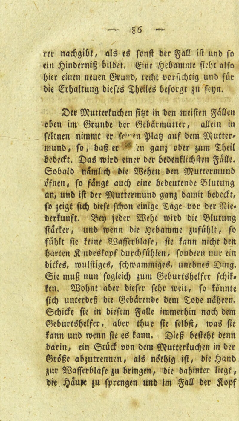 ree nöcfigißf, nlö eö fonfl ber iß unb fo ein ^mbern<§ bilbvt, 0ne ^ebammc ffebt alfo bicr einen neuen 0runb, red)t i>orfid)ti9 unb fuc bie (Erhaltung biefcö X()«^leö beforgt ju fepn. 2!)et SOIutterfudien ftöt in ben mel(?en g^llfen eben im 0runbc ber ©ebdrmutter, allein in feltnen nimmt er fe’'’n auf bem 9)Juffer» niunb# fo, bag er ^ en ganj ober jiim Xbell beberft, toirb einer ber bebcnflicbßen gdlle. ©obaib ndmiieb bie 3Sebeu ben ?D?uffcrninnb ofnen, fo fangt auch rine bebeufenbe ißiutung an, unb iß ber 5>?uttermunb ganj bainit bebeeftf fo jeigf biefe fcfron einige “Sage öor ber SRie* berfunft, jeber SSjcbc wirb bie 55futung ßdrter, unb menn bie Hebamme jufubif, fo filf)ft ftc (eine SBafferbfafe, fte fann nicht ben barten Ämbeöfopf burd)füllen f fonbern nur ein biefeö, roulßigeö, fchmammige^, unebneö S)ing. ©ie niug nun foglei^ jum ©eburtöbelfer fchif* (en. SBobnf aber tiefer febr toeit, fo fonnte (ich unterbeg bie ©ebdrenbe bem 'S^obe ndbern. ©ebiefe fie in biefem gafle immerhin nach bem ©eburtöhelfer, aber thuc ße felbß, moö fic fann unb n>enn ße cö fann. S^ieg beßebt benn barin, ein ©tü(f oon bem «Ofutterfuchen in ber ©rdge abjutrennen, a(^ nothig ißf bie ^anb nur 5ö5aßerblafe ju bringen, bie babinter Hegt, bre Jjdufe ju fprengen unb Im gätt ber ^opf