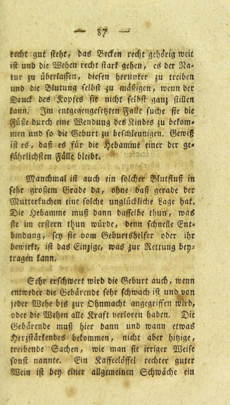 retf>f gut baß 55c(fen red)t gcrjorig lueif ift unl> öie 9Bc5cn recf)t (?arf gc5cn> cö ber 3?«* tiir ju u6«rla(fett, bieftn ^etuntiv ti'cibett unb bic SSfutung fcibfr ju ni(f§i9ctt, wenn bec £)rucf be^ Ä'opfeö f?e nlcOt fctbf? ganj ßiOett fann. 3m entgegengefei^fen g<!ire fudje fie bie §uge burdö eine ?fficnbung be^iJinbeö p befom- incn unb fo bie ©eburt jit befdjleunigen. ©ewig ij! (ß, bag e^ ,für bie Hebamme einer bet ge* fa^rlic()(?en gdße bleibt. • r ?0?oncbmal iff aud) (in folc^er 35fuffluf in febr grogem ©robe ba, ohne bag gerabe bet sS?utterfu(^en eine foIc()e ungldcflid)e Sage ^at. 5)ie ^pebomme mug bann baffelbe tf)un, wa^ ge im ergern t^un würbe, benn fdjnelle ©nt« bmbung, fep ge bom ©eburtöbelfcr ober ibc bewirft, iß baß ©injige, ^ur 3iettung beps tragen fann, ©ebr crfdjwcrf wirb bie ©eburf aud}, wenn enfweber bie ©ebdrenbe febr febwarf) ift unb^on jeber ?H?ebe bid jur Obnmacbt angegriffen wirb, ober bie 2ßel)en aüe SHeaft oerloren haben. IDie ©ebdrenbe mug hier bann unb wann etwa^ j^erjgdrfenbeö befommen, nid)t aber hi^ige, treibenbe Sachen, wie man ge irriger Söeife fong nannte, ©in Äaffeeldffel red)ter guter 5Bein ig bep einet ollgemeinen Schwdehe ein