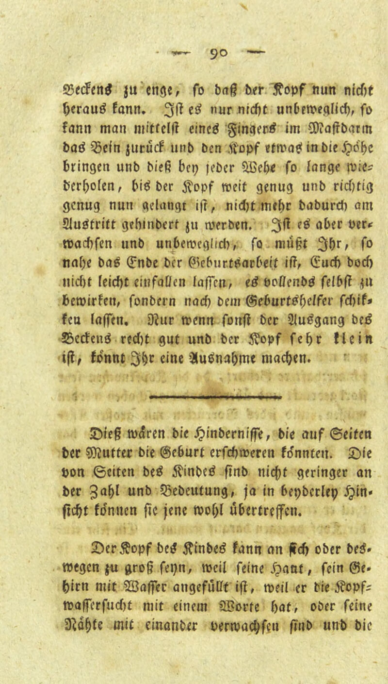 ®ecFen^ lu'eng«, fo baß b.er '^opf nun nicf)t ^erauö fonn. eö nur nrcf)t unbett>efllicf), fi) fann man mitfclß eincö im COtoßbatin baö QScfn iurucf unb bcn .ifopf inbte^pö'^c bringen unb bieß bcp lebcr ?ö3cbe fo innge mie^ berboicn, bieJ ber jtopf weit genug unb ricfKig genug nun gelangt iß, nidjt mehr baburch om Sluöfritt gebinbert ju werben. eö aber Per*: waebfen unb unbewcglid), fo müßt fo nabe baö ^nbe ber ßkbur.te^arbcit ift, ^ueb boeb iiicf)t feiebt einfaUen laffru, e^ boöenbö felbß .^u bewirken, fonbern nach bem &ehurt^^elfev fd)if» feu laffen, 9?ur wenn fonß ber 3luögang beö SSerfenö red)t gut unb ber 5?opf febr flein iß, fonnt eine iSuönabme machen. S5ieß würen bie .^inberniße, bie auf ©eiten bcf 5)Jutter bie @cburt erfebweren fdnnten. 2)ie pon ©eiten bed 5^inbed ßnb nicht geringer an ber 3obi unb JBebeutung, ja in bepbctlep .^in» fid)t fdnnen ßc jene wobl übertrejfcn. 2)erÄopf bed ^inbed fann an ßcb ober bed* wegen ju groß fepn, weil feine dpatit, fein @e* birn mit SBoßer angefüüf iß, weil er bie 5?opfs waßerfuefjt mit einem SBorte bat, ober feine 3Rdbi€ mit einanber perwachfen ßnb unb bie