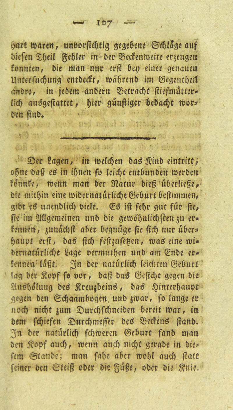 t>arf ttorett, unöorficfjtjg gegeBene ©(^((5g«ouf blefcn in bcr 5?ecfcnmelfe erjscugett fonnfen/ bic man nur erf? bei? einer genauen Unterfuebung' entbeeff, tvobrcnb im ©egentbcil anbre, In jebem anbern 55etrad)t fliefmutecr- lid) au^geilattU f ^i(v gunjliger beboebt tvor# ben finb. S)er Sagen, fn mefeben ba^ Äinb elnfriff, ohne bag eä in ihnen fo leid)t entbunben merben f^nnt'e, merin man ber 3f?afür bieg überHege,' bie mitbin eine mibernaturncbe©eburf begimnien, gibt tß unenblid) niele. ©ö ig febr gut für fie, fte iin SHÜgemeinen unb bie gemdbniicbften ju er» fetinen, jun4d)fl aber begnüge fie ftd) nur uber^ baupt erg, baö fid) feg^ufe$en, maö eine mi- brntaüürlidje Sage nermutb^n unb am Qjnbe er» fennen' lagt, ^n ber natürlii^ feid)ten ©eburt lag ber Stopf fe por, bag baö ©egd)t gegen bic Sluöbdluug beö Äreujbeind, ba^ .^interbaupt gegen ben (gebaambogen, unb jmar, fo lange ec nod) nid)t jum ©urd)fd)neiben bereit mor, in bem febiefen ©urebmeffer beiJ 55ecfenö ganb. jn ber natürlich fd)njeren ©eburt fanb man ben Stopf auch, wenn auch nii^t gerabe in bie^ fern @tanbe; man fabc aber wohl auch feiner ben ^feig ober bie güfe, ober bie Stni?