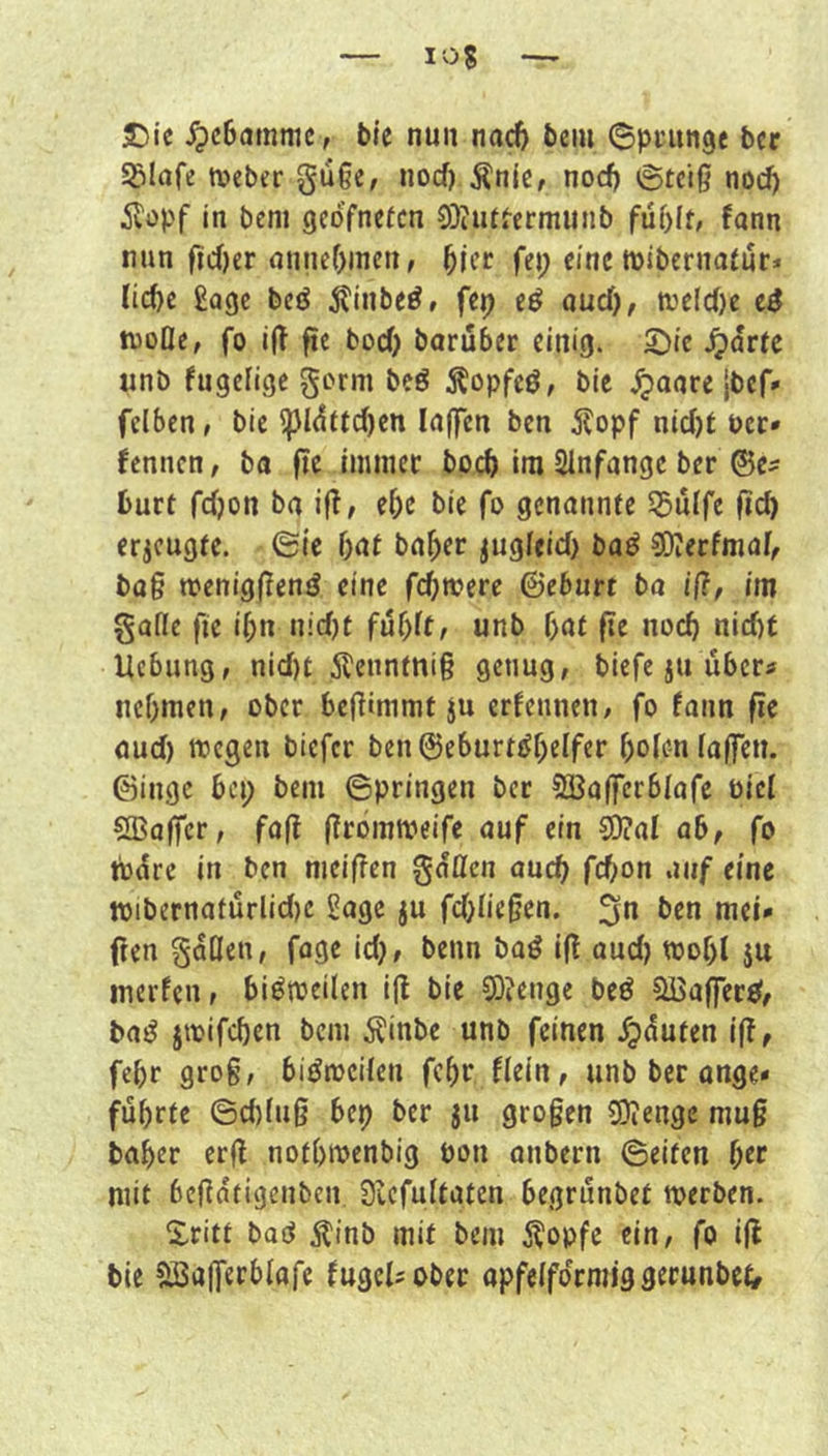 25ie ^cBatnmc, bie nun nac6 beiu ©pciinge bcr Sglafe tveber gu§e, nocf) Änic, nod) igtciß noc^ Äopf in beni geofncfcn 0)iutfermunb fann mm ftd)er nnncf)inen, ^jcc fei; eine mibernatiir* lid)c Sage bcö 5?inbeö» fep cö aud), tveld)e e$ ftjofle, fo iÜ ftc bocO borüber einig. S^ie ^drtc «nb fugclige gorm beö ^opfcö, bic .^aare {bef* fclbcn» bie ^l(^ftd)cn laffcn ben ^lopf nid)t Pcc* fennen/ ba ftc Imtiicc boeb im Slnfangc bcr ®e^ burt fdjon ba if^^ e5e bie fo genannte S^uffe fid) erzeugte, ©le bat ba^er ^ugfeid) baö SOierfmaf, bag meniggenö eine fermere ©eburt ba ift, im gatte fie ibn tiid)t unb bat ge noch nid)t Uebung, nid)t 5?euntnig genug, biefe ju übers iiebmen, ober begimmt ju erfennen, fo faim ge aud) toegen biefer ben©eburtt?beifer boien lagen, ©ingc bei; beni Springen ber SBag'erblafe biet SBager, fag grommeife auf ein 0O?aI ab, fo tbdre in ben nieigen gatten auch febon auf eine »ibernafürlid)c Sage ju fd)negen. ben mei* gen gdßen, fage id), beim baö ig aud) toobl $u merfen, bi^toeilen ig bie 0}?enge beö §ffiafferit, baö jioifcben bem Äinbe unb feinen .^duten ig, febr grog, biöioctten febr fiein, unb ber ange» führte ©d)(ug bep ber ju grogen 0)ienge mug baber erg notbmenbig bon anbern ©eiten bee mit begatigenben Siefultaten begrünbet tperben. Xritt baö j^inb mit bem 5topfe ein, fo ig bie SSagerbfafe fugelsobec apfeifdrmig gerunbet,