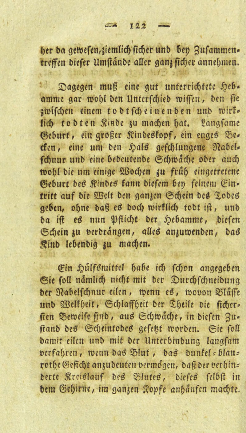 ^er brt 9«tt)efen,j(cmnc^ ftdjet unb Bei) 3«r<*niitien* treffen biefer UmHanbc affcr gnnj fieser annef;mcn. S^agegen mu§ eine gut unfcrrtcBfefe ^c6- ömmc gar njobl ben llnfcrfc()ieb rotffeu, ben fie SWifcOeii einem fobffd)einenben unb mirf* lieb tobten ilinbc ju nia(^cn f)af, Sangfamc ©eburt, ein geoger 5?inbeöfopf, ein enges 5Be» efen, eine um ben gefcblungene 3^a6er* fdfnur unb eine bebcutenbe @rf)tb^cf)e ober oueb «of)l bie um einige Sßoeben ju früh eingefrefene ©eburt beS ^inbeS fann biefem bep feinem Ein- tritt auf bie SBeit ben ganzen ©cbein beS ^obeö geben, ohne ba§ eS boeb wirflid) tobt Ijt, unb ba iff eS nun ^flid)t bet ^ebommc, biefen 6d)ein ju berbrdngen, olleS nnjumenben, baS Äinb lebenbig ju macben. Ein ^uifSmiffel ^abe id) fdjon angegeben ©ie foH ndmiid) nicbf mit ber 2)ur(^fcbneibung bet S^abelfcbnur eifen, menn eS, mooon SSIaffe unb QBelfbeit, ©d)laff()eit ber ^tbeife Die ficber- ften 55ett)eife fnb, ouS ©d)n?dcbe, in biefen 3n* fianb beS ©djeintobeS gefegt n^orben. ©ie fo0 bomit eiten unb mit ber Unterbinbung langfam oerfabren, menn baS S5(ut, baS bunfet?btau5 rotbe@eftd)t anjubeuten oermdgen, ba§ ber nerbin^ berfe ^reiSfauf beS SBititeS, biefcS fefbfi In bem 6e()irnc, Im ganjen S?opfe anf)dufcn mod)fe.