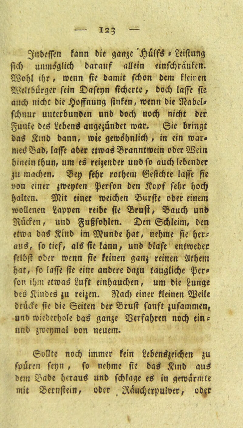 125 ^nbcffen fantt bie ganje » Scißung ftcf) unmdgficö barauf oüein einfdfjrdnfen. iOr, »enn fte baniit fd)on bcm ficircit si‘3clf6urgcr fein S^afepn fieberte / bod) laffe ße aiicö nicht bie ^Öffnung finden, wenn bie 9?nbel# fd)nur unterbunben unb boef) noch nicht bef gunfe beö ^eben^ angejünbet wor. ©ie bringt baö 5?!nb bann, wie gewdhnlieh , in ein war* nied55Qb, (affe ober etwoö 55ranntwein oberSSein hinein tbun/ um e^ reijenber unbfo outhlebenber ju machen, i^ep fehr rothtm ©eftchte laflt fic üon einer jwepfen iperfon ben 5?opf fehr hoch halten. 5Kit einet weichen ^Burjle ober einem wollenen Soppen reibe fie 95ru(!, 55auch unb Svücfen, unb gu§fohlen. £>en ©chleim, ben efwo baö Äinb im sü?unbe ^at, nehme fie hcr^ aiiö/ fo tieff olö fie tonn, unb blofe entweber felb|l ober wenn fie feinen ganj reinen ’21them hat, fo laffe fie eine onbere boju fougliche ^pers» fon i()ni etwaö Suff einhaud?en, um bie gunge beö Äinbeö ju reijen. 9?ad) einer fleinen ^ßcilc brude fie bie ©eiten ber ?5rufi fanft jufammen, unb wieberholc baö gonje SSerfohten noch unb jroepmal pon neuem. ©üHfc noch immer fein Seben^^eichen ju fpüren fepn , fo nehme fte bo^ ^inb ouö bein ^obe herauf unb fchlage e^ in gewärmte mit S3ernftein^ ober _ JKnuchcrpulPerf ob,^r